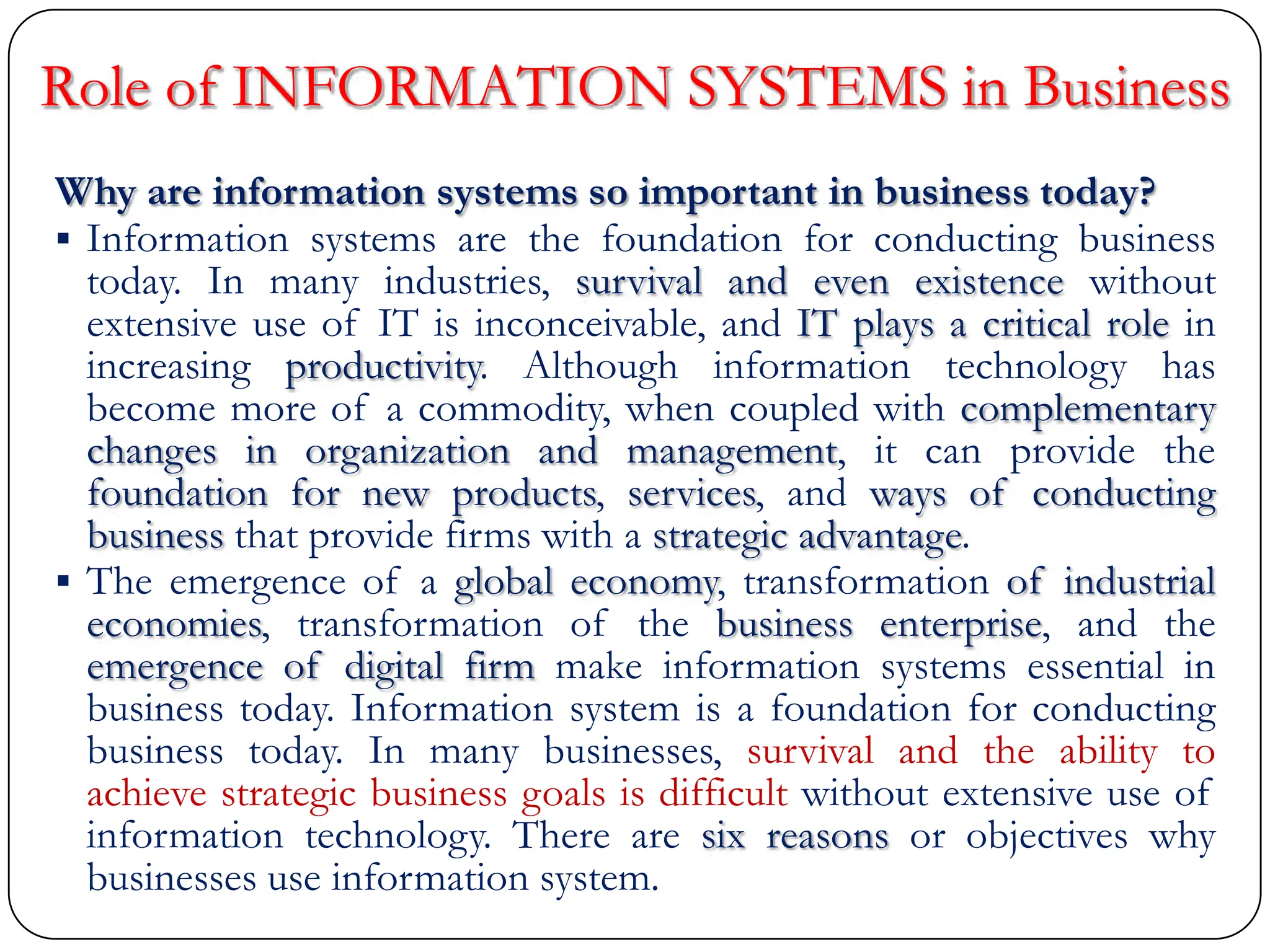 Role of INFORMATION SYSTEMS in Business
Why are information systems so important in business today?
 Information systems are the foundation for conducting business
today. In many industries, survival and even existence without
extensive use of IT is inconceivable, and IT plays a critical role in
increasing productivity. Although information technology has
become more of a commodity, when coupled with complementary
changes in organization and management, it can provide the
foundation for new products, services, and ways of conducting
business that provide firms with a strategic advantage.
 The emergence of a global economy, transformation of industrial
economies, transformation of the business enterprise, and the
emergence of digital firm make information systems essential in
business today. Information system is a foundation for conducting
business today. In many businesses, survival and the ability to
achieve strategic business goals is difficult without extensive use of
information technology. There are six reasons or objectives why
businesses use information system.
 