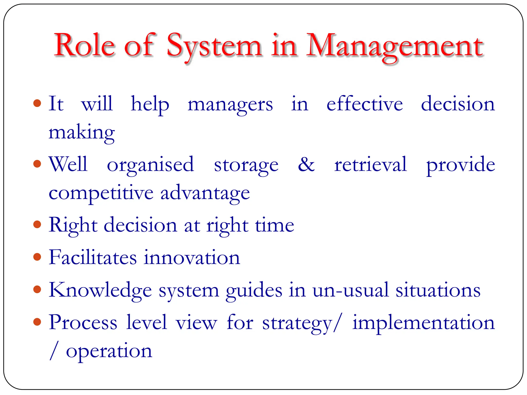 Role of System in Management
 It will help managers in effective decision
making
 Well organised storage & retrieval provide
competitive advantage
 Right decision at right time
 Facilitates innovation
 Knowledge system guides in un-usual situations
 Process level view for strategy/ implementation
/ operation
 