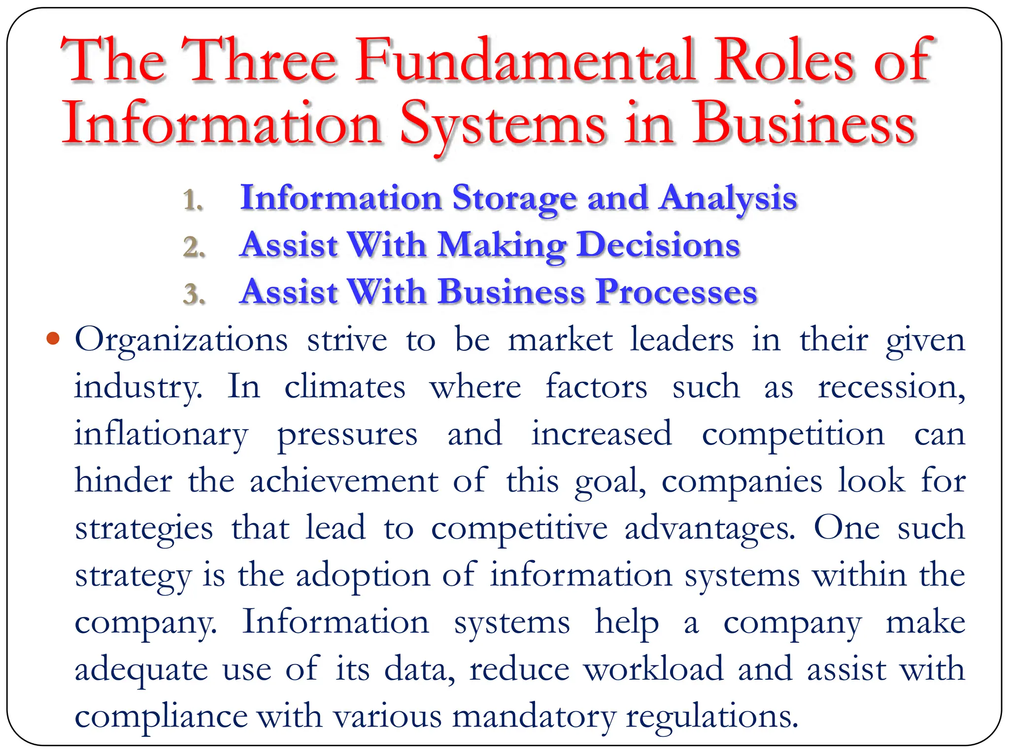 The Three Fundamental Roles of
Information Systems in Business
1. Information Storage and Analysis
2. Assist With Making Decisions
3. Assist With Business Processes
 Organizations strive to be market leaders in their given
industry. In climates where factors such as recession,
inflationary pressures and increased competition can
hinder the achievement of this goal, companies look for
strategies that lead to competitive advantages. One such
strategy is the adoption of information systems within the
company. Information systems help a company make
adequate use of its data, reduce workload and assist with
compliance with various mandatory regulations.
 