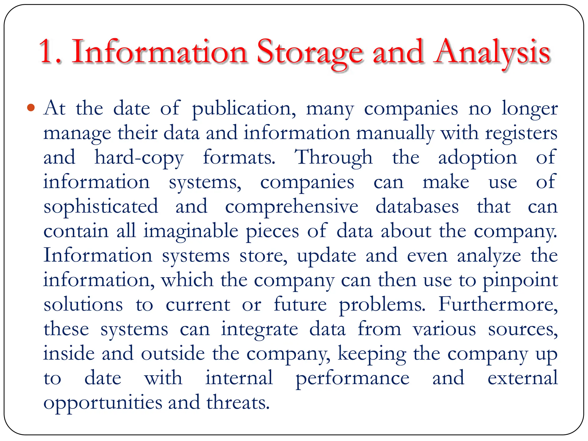1. Information Storage and Analysis
 At the date of publication, many companies no longer
manage their data and information manually with registers
and hard-copy formats. Through the adoption of
information systems, companies can make use of
sophisticated and comprehensive databases that can
contain all imaginable pieces of data about the company.
Information systems store, update and even analyze the
information, which the company can then use to pinpoint
solutions to current or future problems. Furthermore,
these systems can integrate data from various sources,
inside and outside the company, keeping the company up
to date with internal performance and external
opportunities and threats.
 