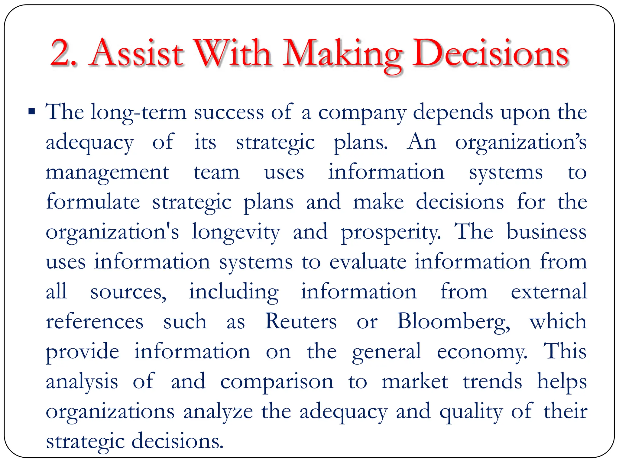 2. Assist With Making Decisions
 The long-term success of a company depends upon the
adequacy of its strategic plans. An organization‟s
management team uses information systems to
formulate strategic plans and make decisions for the
organization's longevity and prosperity. The business
uses information systems to evaluate information from
all sources, including information from external
references such as Reuters or Bloomberg, which
provide information on the general economy. This
analysis of and comparison to market trends helps
organizations analyze the adequacy and quality of their
strategic decisions.
 