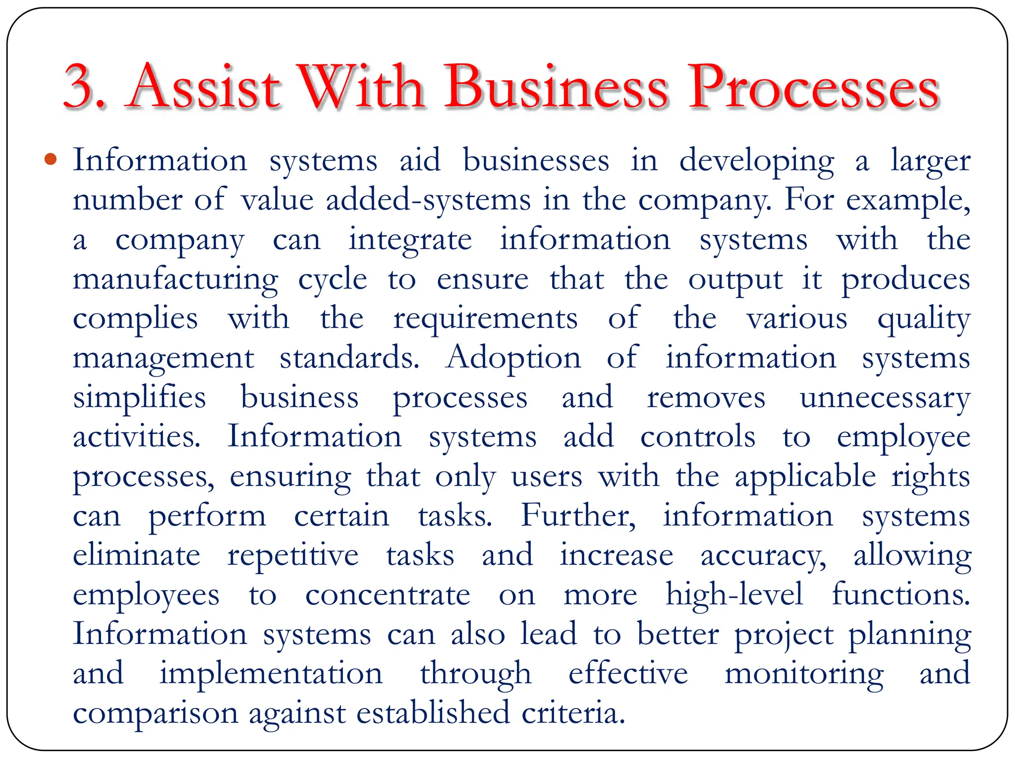 3. Assist With Business Processes
 Information systems aid businesses in developing a larger
number of value added-systems in the company. For example,
a company can integrate information systems with the
manufacturing cycle to ensure that the output it produces
complies with the requirements of the various quality
management standards. Adoption of information systems
simplifies business processes and removes unnecessary
activities. Information systems add controls to employee
processes, ensuring that only users with the applicable rights
can perform certain tasks. Further, information systems
eliminate repetitive tasks and increase accuracy, allowing
employees to concentrate on more high-level functions.
Information systems can also lead to better project planning
and implementation through effective monitoring and
comparison against established criteria.
 