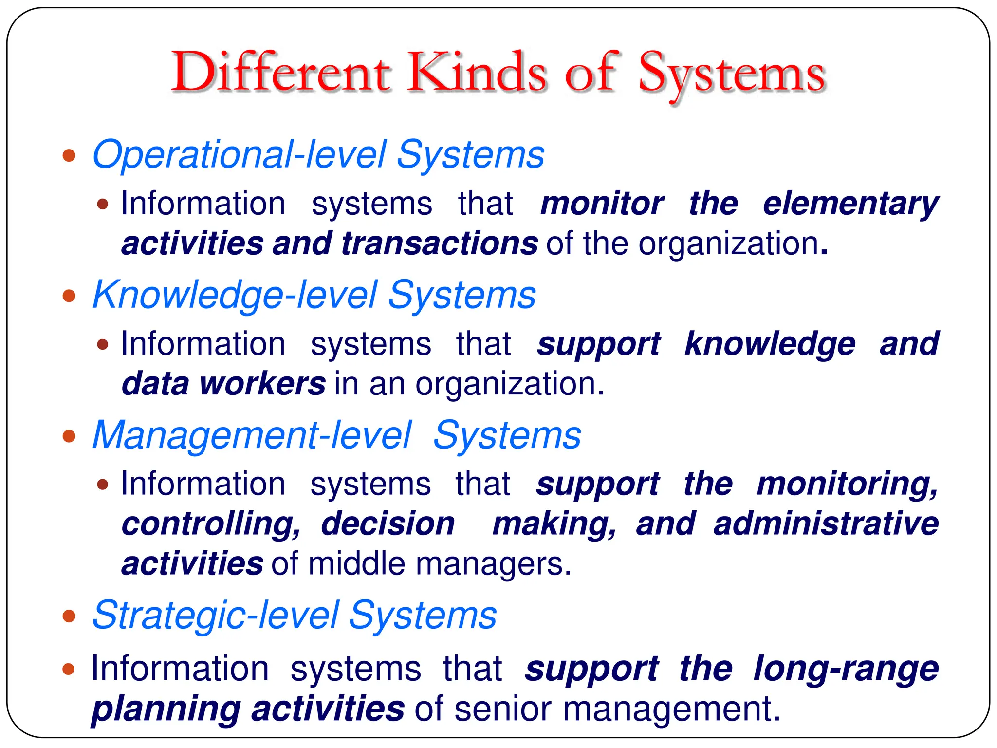 Different Kinds of Systems
 Operational-level Systems
 Information systems that monitor the elementary
activities and transactions of the organization.
 Knowledge-level Systems
 Information systems that support knowledge and
data workers in an organization.
 Management-level Systems
 Information systems that support the monitoring,
controlling, decision making, and administrative
activities of middle managers.
 Strategic-level Systems
 Information systems that support the long-range
planning activities of senior management.
 