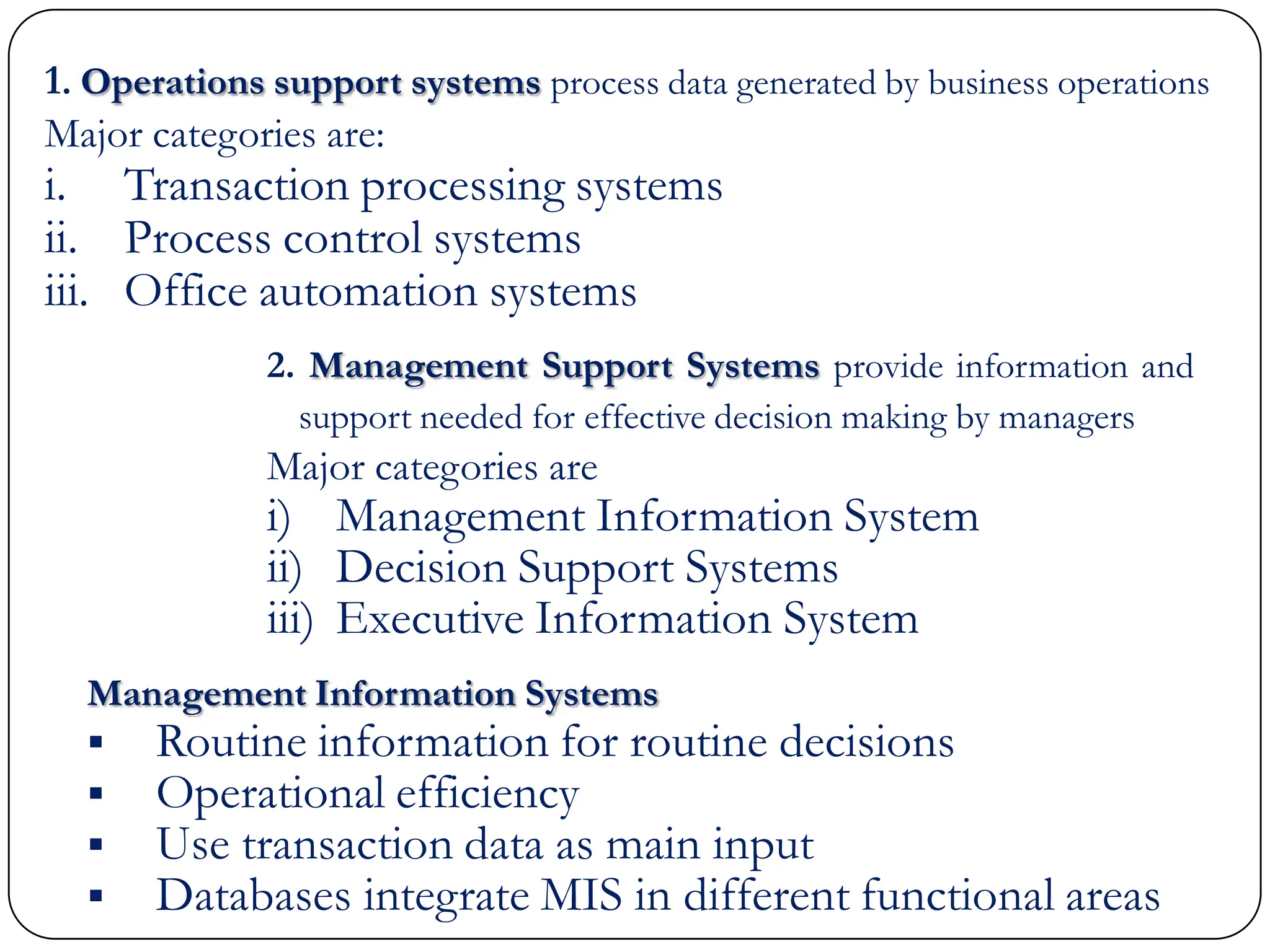 1. Operations support systems process data generated by business operations
Major categories are:
i. Transaction processing systems
ii. Process control systems
iii. Office automation systems
Management Information Systems
 Routine information for routine decisions
 Operational efficiency
 Use transaction data as main input
 Databases integrate MIS in different functional areas
2. Management Support Systems provide information and
support needed for effective decision making by managers
Major categories are
i) Management Information System
ii) Decision Support Systems
iii) Executive Information System
 
