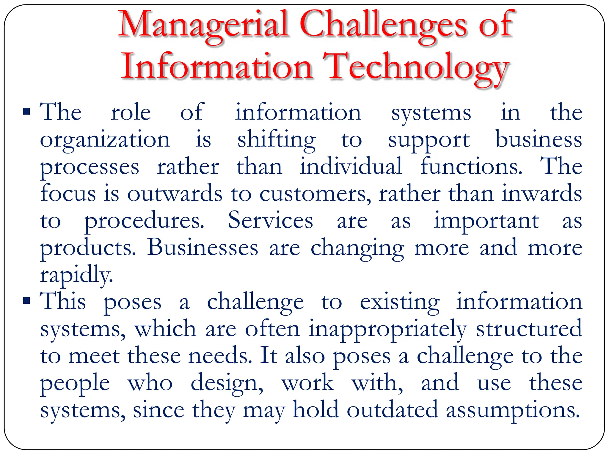 Managerial Challenges of
Information Technology
 The role of information systems in the
organization is shifting to support business
processes rather than individual functions. The
focus is outwards to customers, rather than inwards
to procedures. Services are as important as
products. Businesses are changing more and more
rapidly.
 This poses a challenge to existing information
systems, which are often inappropriately structured
to meet these needs. It also poses a challenge to the
people who design, work with, and use these
systems, since they may hold outdated assumptions.
 