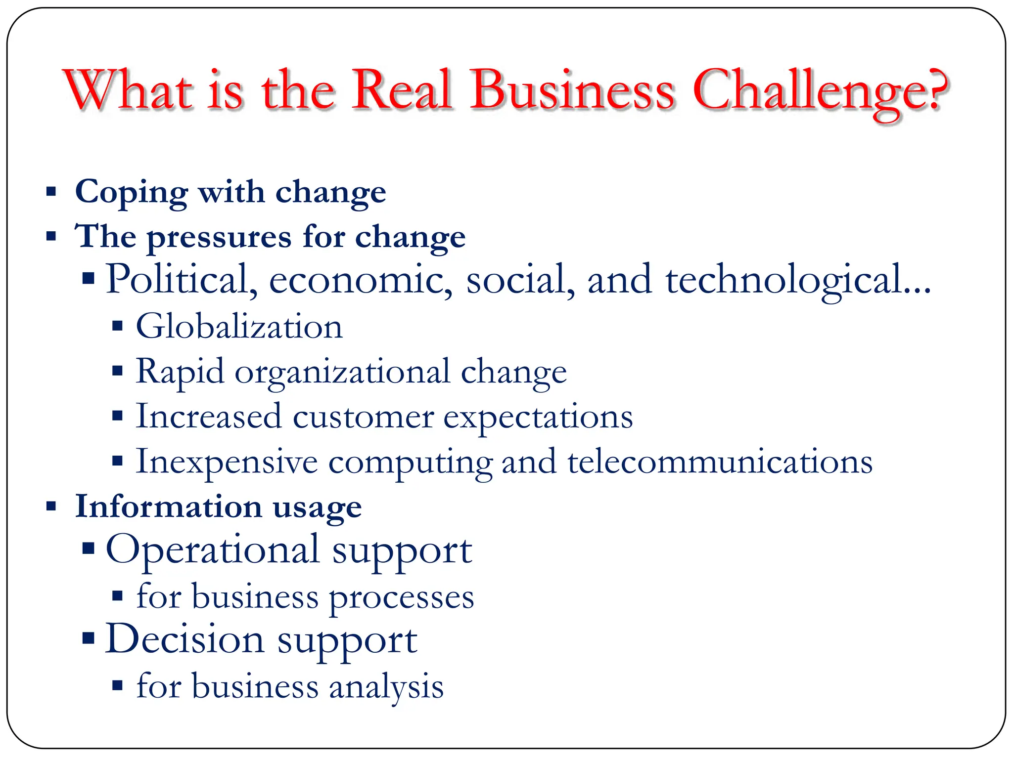 What is the Real Business Challenge?
 Coping with change
 The pressures for change
 Political, economic, social, and technological...
 Globalization
 Rapid organizational change
 Increased customer expectations
 Inexpensive computing and telecommunications
 Information usage
 Operational support
 for business processes
 Decision support
 for business analysis
 