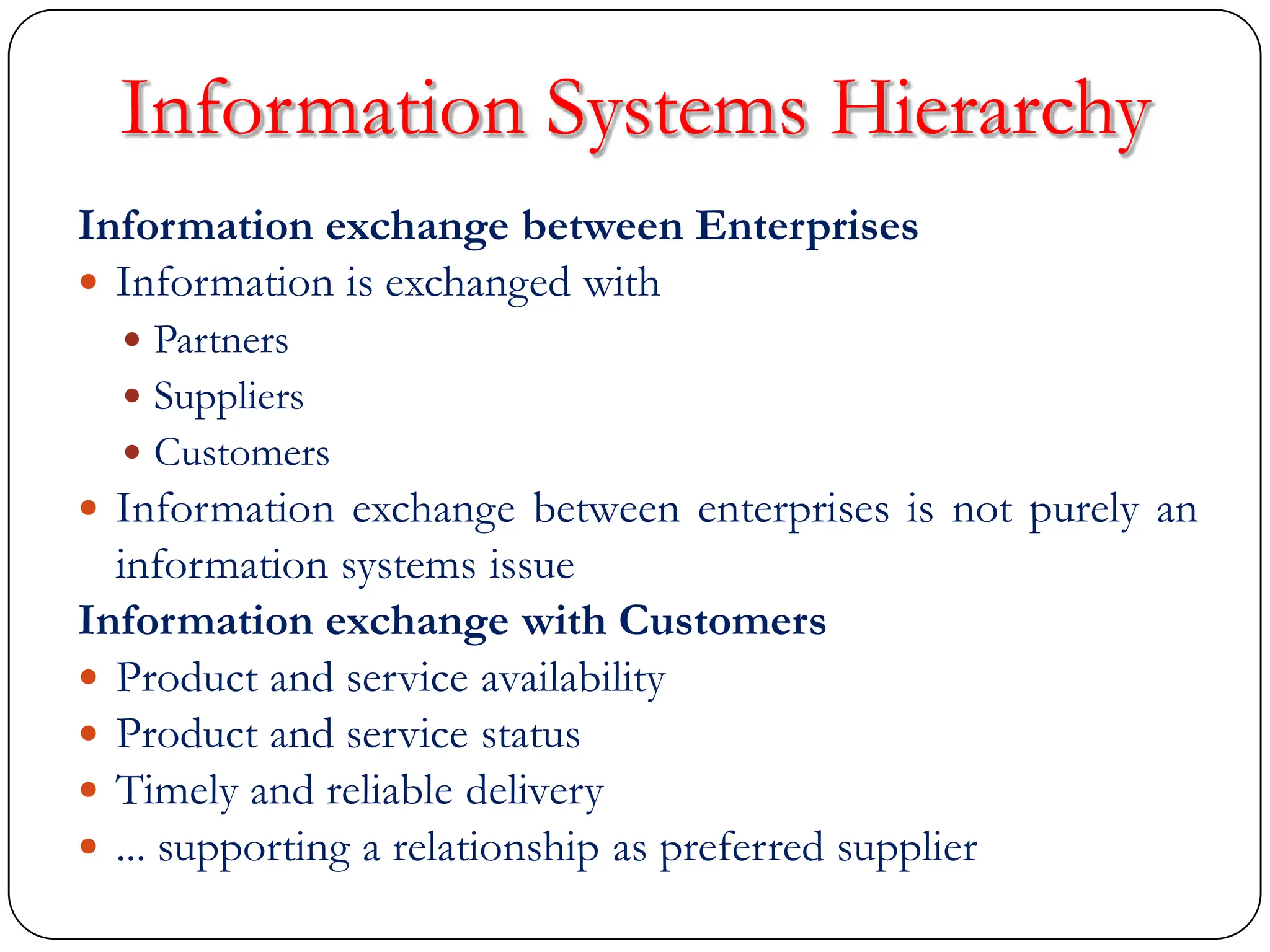 Information exchange between Enterprises
 Information is exchanged with
 Partners
 Suppliers
 Customers
 Information exchange between enterprises is not purely an
information systems issue
Information exchange with Customers
 Product and service availability
 Product and service status
 Timely and reliable delivery
 ... supporting a relationship as preferred supplier
Information Systems Hierarchy
 