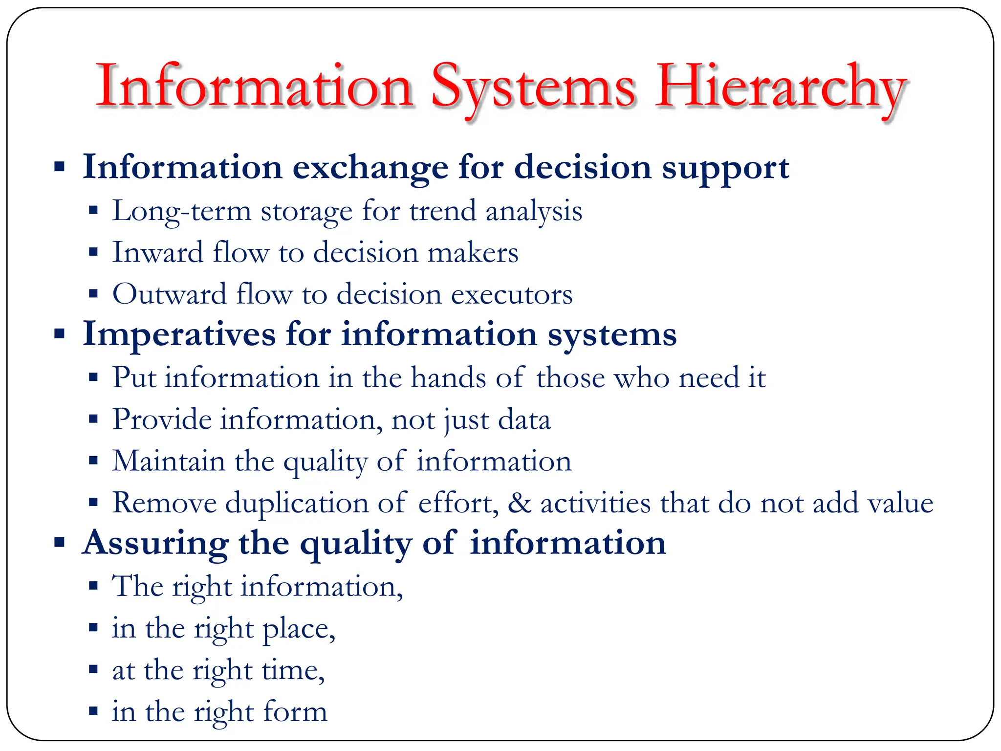  Information exchange for decision support
 Long-term storage for trend analysis
 Inward flow to decision makers
 Outward flow to decision executors
 Imperatives for information systems
 Put information in the hands of those who need it
 Provide information, not just data
 Maintain the quality of information
 Remove duplication of effort, & activities that do not add value
 Assuring the quality of information
 The right information,
 in the right place,
 at the right time,
 in the right form
Information Systems Hierarchy
 