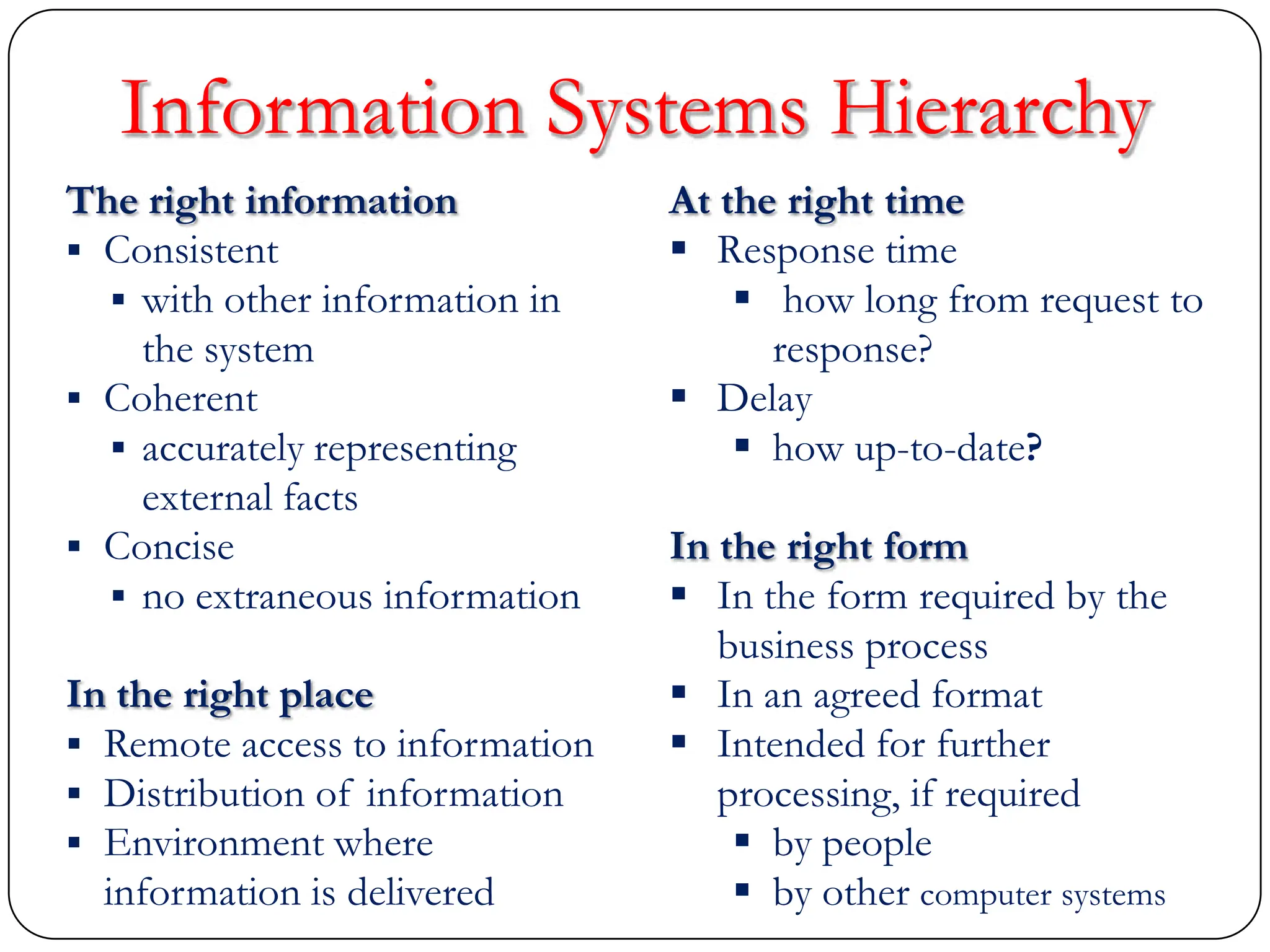 The right information
 Consistent
 with other information in
the system
 Coherent
 accurately representing
external facts
 Concise
 no extraneous information
In the right place
 Remote access to information
 Distribution of information
 Environment where
information is delivered
At the right time
 Response time
 how long from request to
response?
 Delay
 how up-to-date?
In the right form
 In the form required by the
business process
 In an agreed format
 Intended for further
processing, if required
 by people
 by other computer systems
Information Systems Hierarchy
 