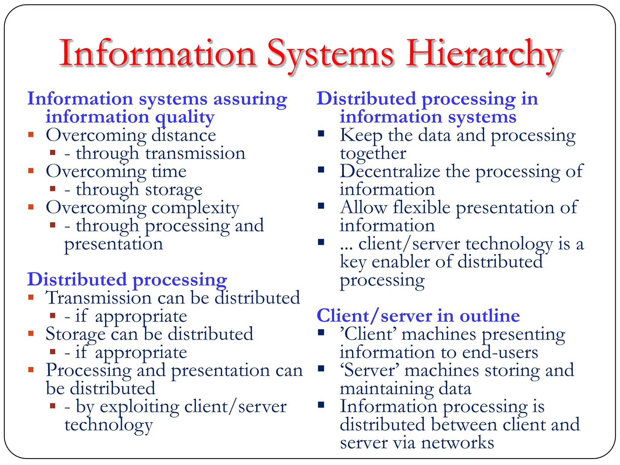 Information systems assuring
information quality
 Overcoming distance
 - through transmission
 Overcoming time
 - through storage
 Overcoming complexity
 - through processing and
presentation
Distributed processing
 Transmission can be distributed
 - if appropriate
 Storage can be distributed
 - if appropriate
 Processing and presentation can
be distributed
 - by exploiting client/server
technology
Distributed processing in
information systems
 Keep the data and processing
together
 Decentralize the processing of
information
 Allow flexible presentation of
information
 ... client/server technology is a
key enabler of distributed
processing
Client/server in outline
 ‟Client‟ machines presenting
information to end-users
 „Server‟ machines storing and
maintaining data
 Information processing is
distributed between client and
server via networks
Information Systems Hierarchy
 