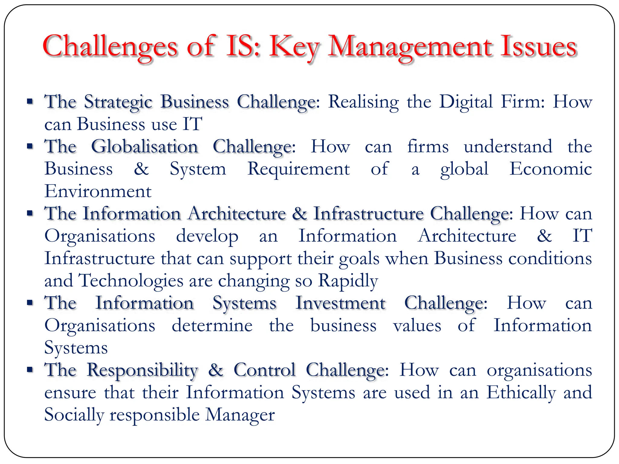 Challenges of IS: Key Management Issues
 The Strategic Business Challenge: Realising the Digital Firm: How
can Business use IT
 The Globalisation Challenge: How can firms understand the
Business & System Requirement of a global Economic
Environment
 The Information Architecture & Infrastructure Challenge: How can
Organisations develop an Information Architecture & IT
Infrastructure that can support their goals when Business conditions
and Technologies are changing so Rapidly
 The Information Systems Investment Challenge: How can
Organisations determine the business values of Information
Systems
 The Responsibility & Control Challenge: How can organisations
ensure that their Information Systems are used in an Ethically and
Socially responsible Manager
 