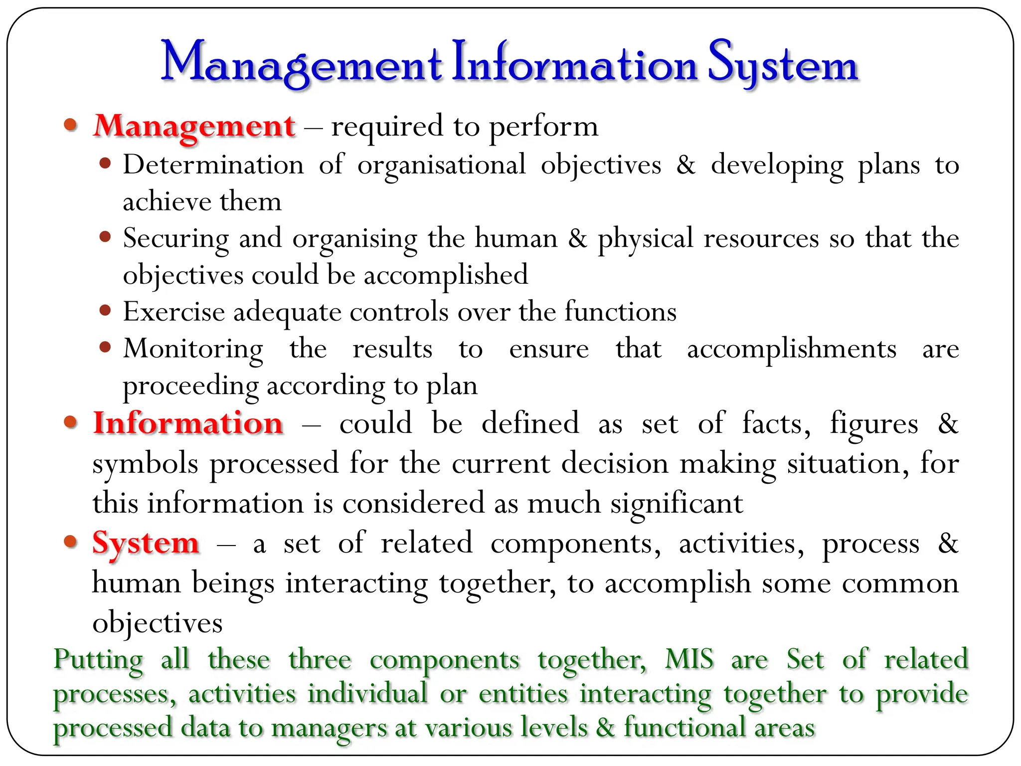 ManagementInformationSystem
 Management – required to perform
 Determination of organisational objectives & developing plans to
achieve them
 Securing and organising the human & physical resources so that the
objectives could be accomplished
 Exercise adequate controls over the functions
 Monitoring the results to ensure that accomplishments are
proceeding according to plan
 Information – could be defined as set of facts, figures &
symbols processed for the current decision making situation, for
this information is considered as much significant
 System – a set of related components, activities, process &
human beings interacting together, to accomplish some common
objectives
Putting all these three components together, MIS are Set of related
processes, activities individual or entities interacting together to provide
processed data to managers at various levels & functional areas
 