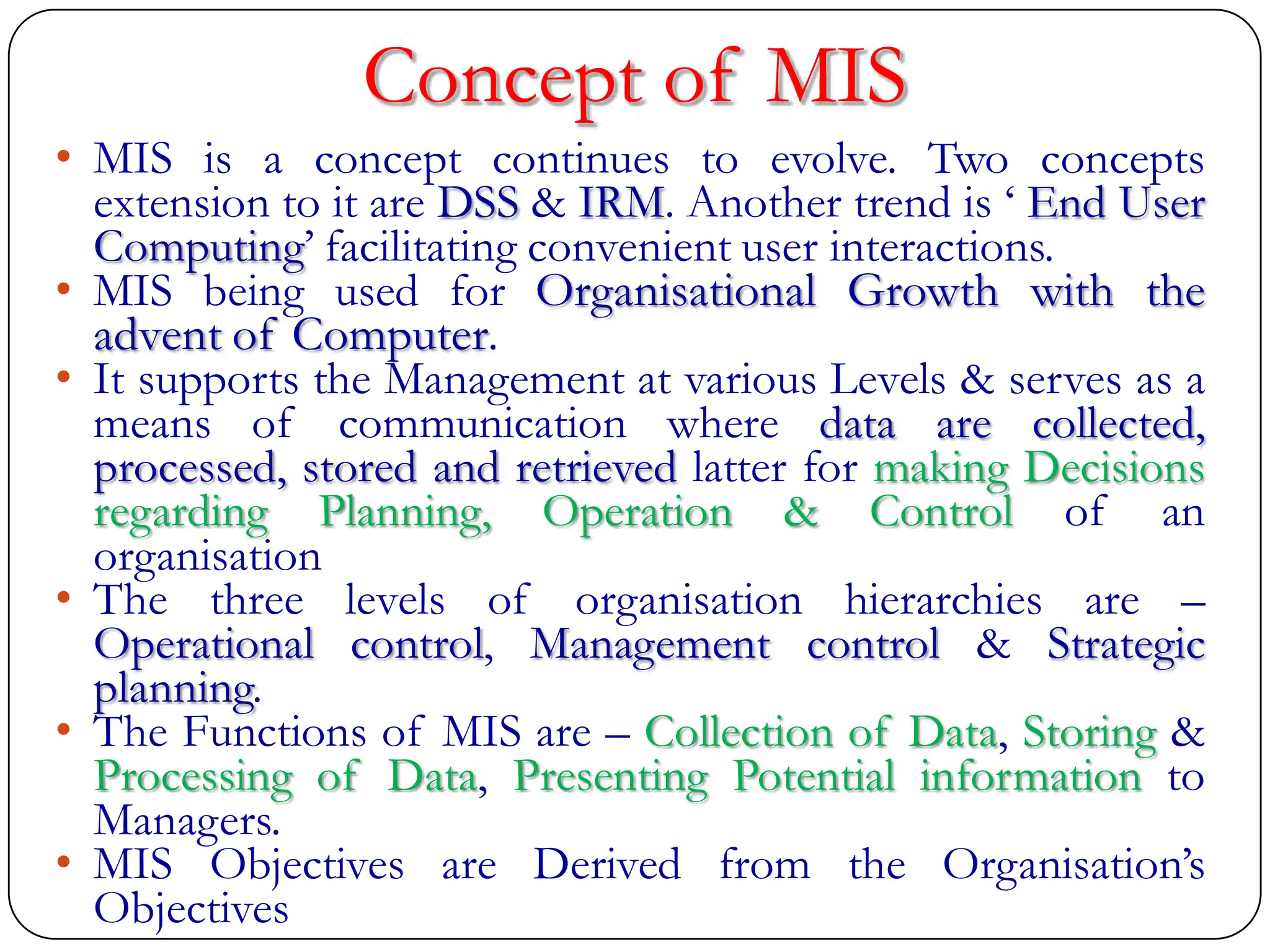 Concept of MIS
• MIS is a concept continues to evolve. Two concepts
extension to it are DSS & IRM. Another trend is „ End User
Computing‟ facilitating convenient user interactions.
• MIS being used for Organisational Growth with the
advent of Computer.
• It supports the Management at various Levels & serves as a
means of communication where data are collected,
processed, stored and retrieved latter for making Decisions
regarding Planning, Operation & Control of an
organisation
• The three levels of organisation hierarchies are –
Operational control, Management control & Strategic
planning.
• The Functions of MIS are – Collection of Data, Storing &
Processing of Data, Presenting Potential information to
Managers.
• MIS Objectives are Derived from the Organisation‟s
Objectives
 