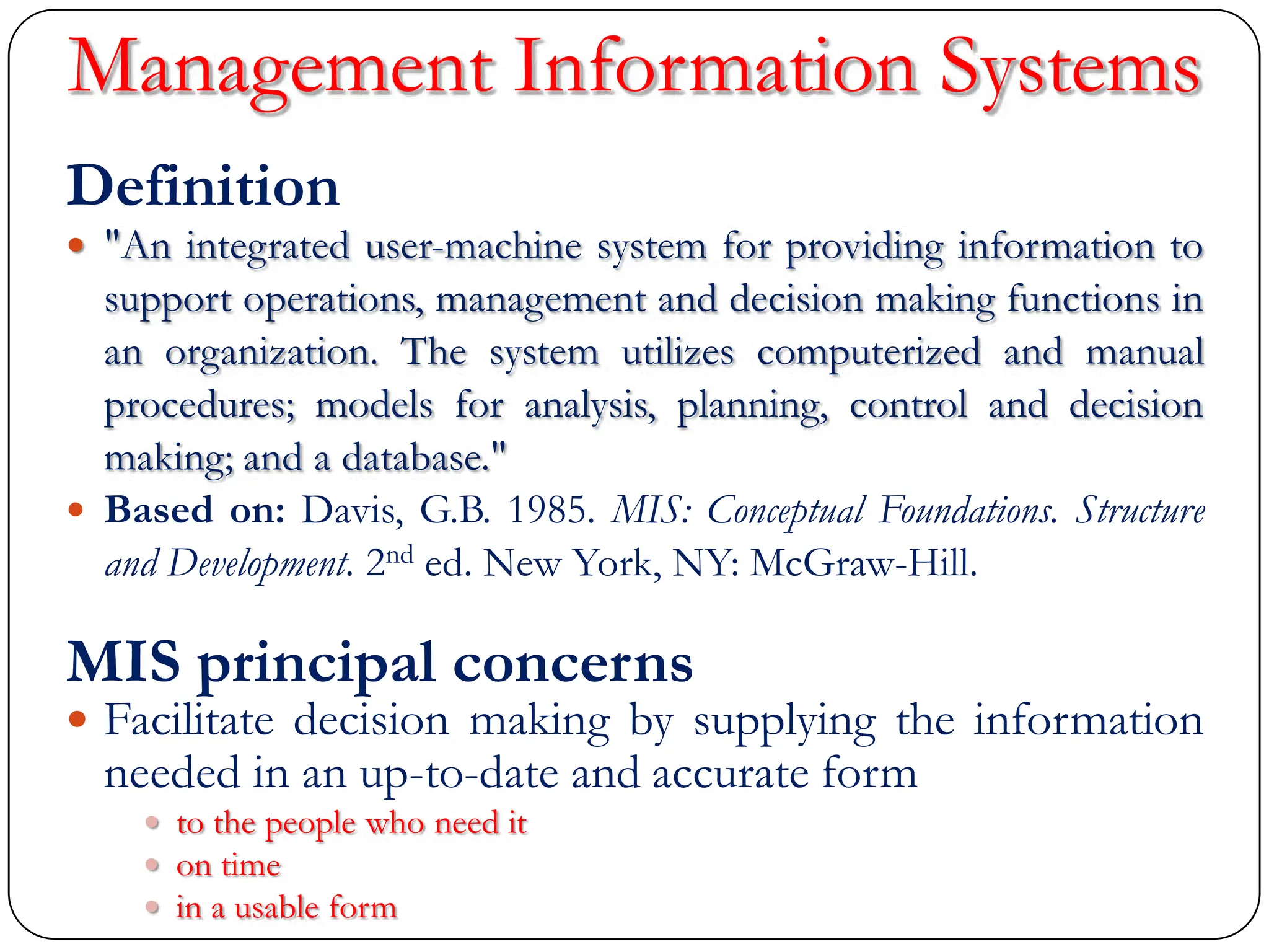 Management Information Systems
Definition
 "An integrated user-machine system for providing information to
support operations, management and decision making functions in
an organization. The system utilizes computerized and manual
procedures; models for analysis, planning, control and decision
making; and a database."
 Based on: Davis, G.B. 1985. MIS: Conceptual Foundations. Structure
and Development. 2nd ed. New York, NY: McGraw-Hill.
MIS principal concerns
 Facilitate decision making by supplying the information
needed in an up-to-date and accurate form
 to the people who need it
 on time
 in a usable form
 