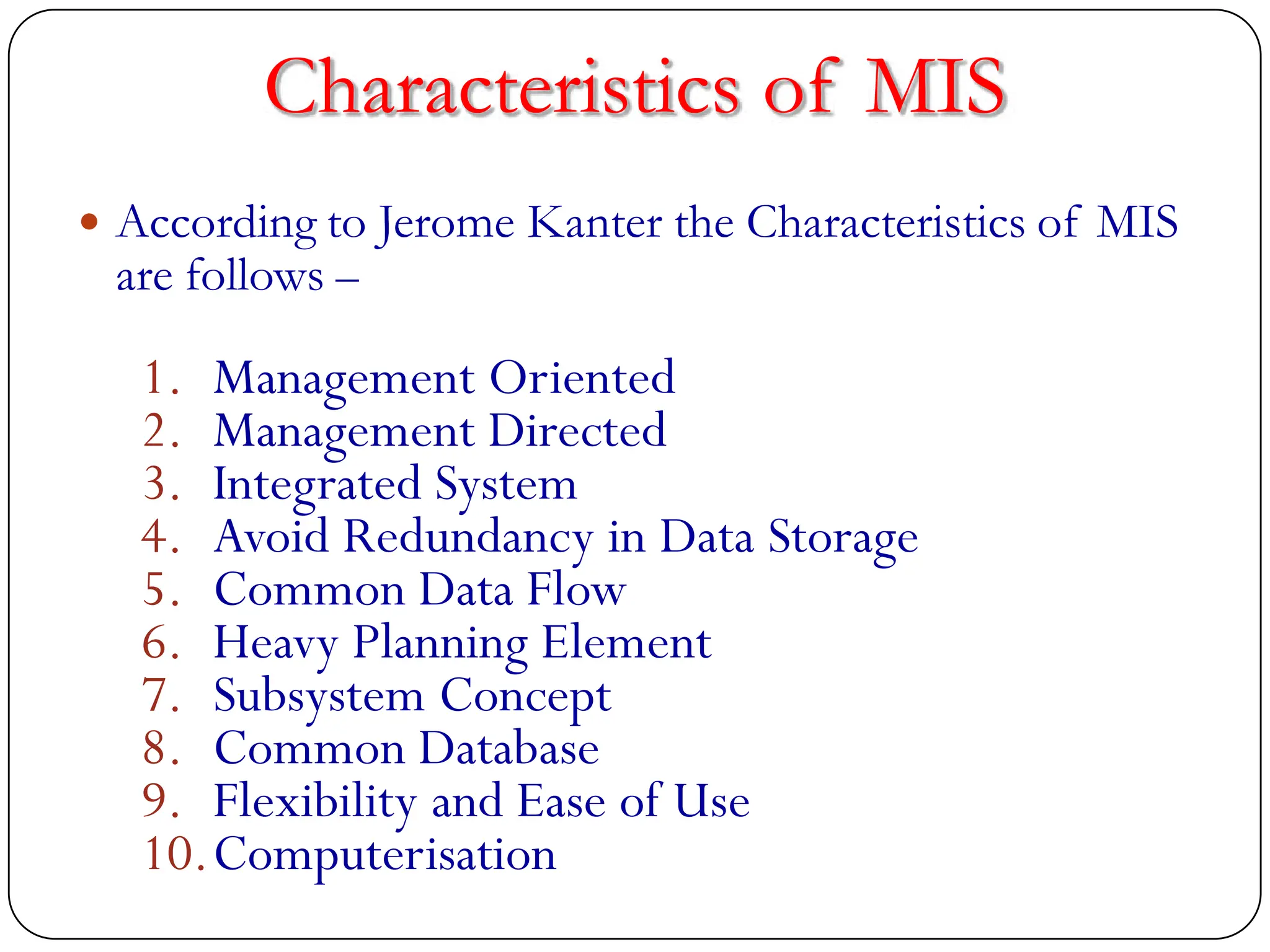 Characteristics of MIS
 According to Jerome Kanter the Characteristics of MIS
are follows –
1. Management Oriented
2. Management Directed
3. Integrated System
4. Avoid Redundancy in Data Storage
5. Common Data Flow
6. Heavy Planning Element
7. Subsystem Concept
8. Common Database
9. Flexibility and Ease of Use
10.Computerisation
 