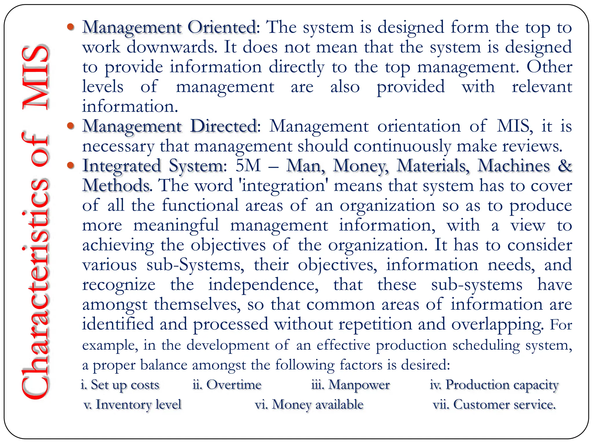 Characteristics
of
MIS  Management Oriented: The system is designed form the top to
work downwards. It does not mean that the system is designed
to provide information directly to the top management. Other
levels of management are also provided with relevant
information.
 Management Directed: Management orientation of MIS, it is
necessary that management should continuously make reviews.
 Integrated System: 5M – Man, Money, Materials, Machines &
Methods. The word 'integration' means that system has to cover
of all the functional areas of an organization so as to produce
more meaningful management information, with a view to
achieving the objectives of the organization. It has to consider
various sub-Systems, their objectives, information needs, and
recognize the independence, that these sub-systems have
amongst themselves, so that common areas of information are
identified and processed without repetition and overlapping. For
example, in the development of an effective production scheduling system,
a proper balance amongst the following factors is desired:
i. Set up costs ii. Overtime iii. Manpower iv. Production capacity
v. Inventory level vi. Money available vii. Customer service.
 