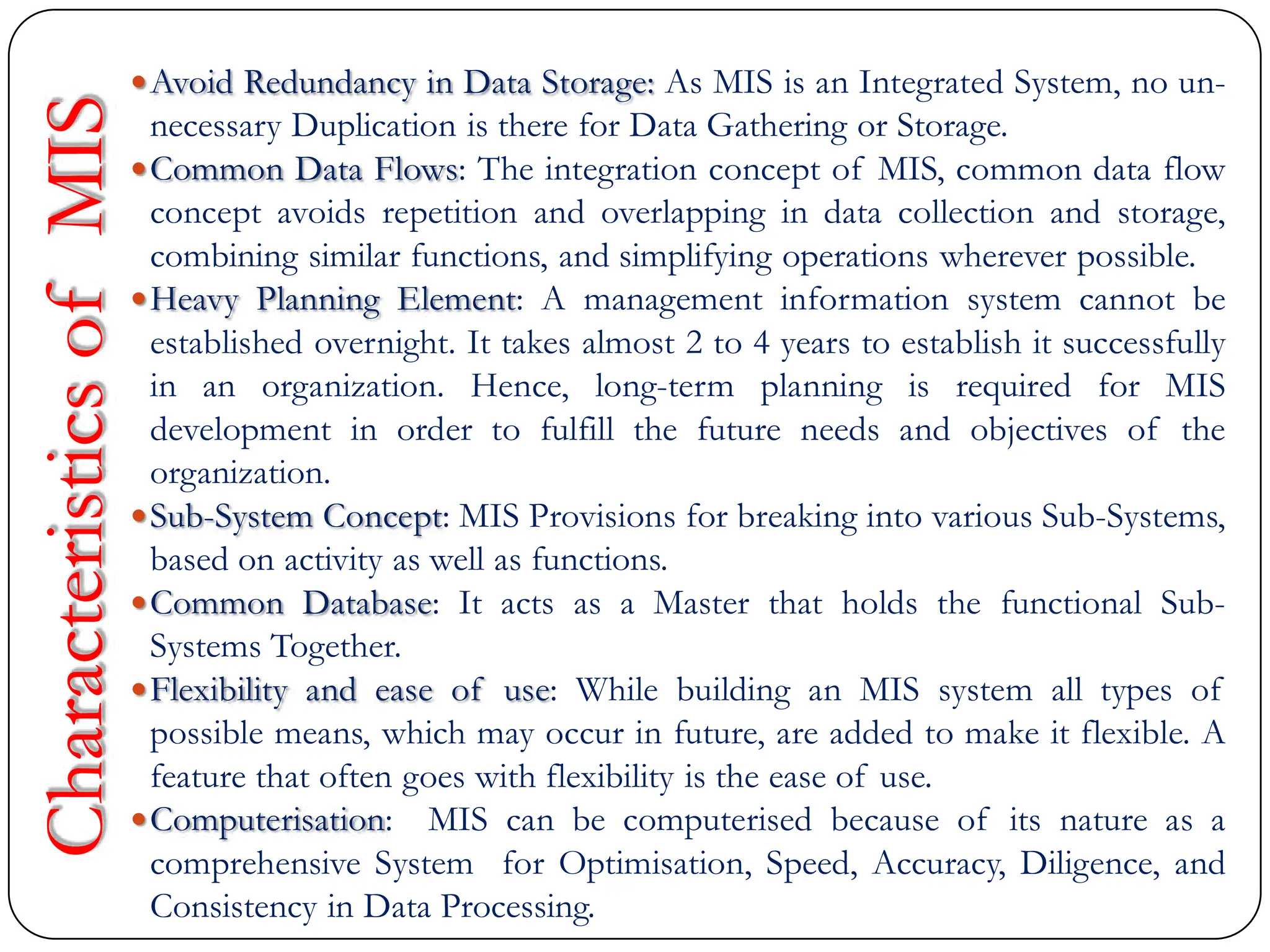 Avoid Redundancy in Data Storage: As MIS is an Integrated System, no un-
necessary Duplication is there for Data Gathering or Storage.
Common Data Flows: The integration concept of MIS, common data flow
concept avoids repetition and overlapping in data collection and storage,
combining similar functions, and simplifying operations wherever possible.
Heavy Planning Element: A management information system cannot be
established overnight. It takes almost 2 to 4 years to establish it successfully
in an organization. Hence, long-term planning is required for MIS
development in order to fulfill the future needs and objectives of the
organization.
Sub-System Concept: MIS Provisions for breaking into various Sub-Systems,
based on activity as well as functions.
Common Database: It acts as a Master that holds the functional Sub-
Systems Together.
Flexibility and ease of use: While building an MIS system all types of
possible means, which may occur in future, are added to make it flexible. A
feature that often goes with flexibility is the ease of use.
Computerisation: MIS can be computerised because of its nature as a
comprehensive System for Optimisation, Speed, Accuracy, Diligence, and
Consistency in Data Processing.
Characteristics
of
MIS
 