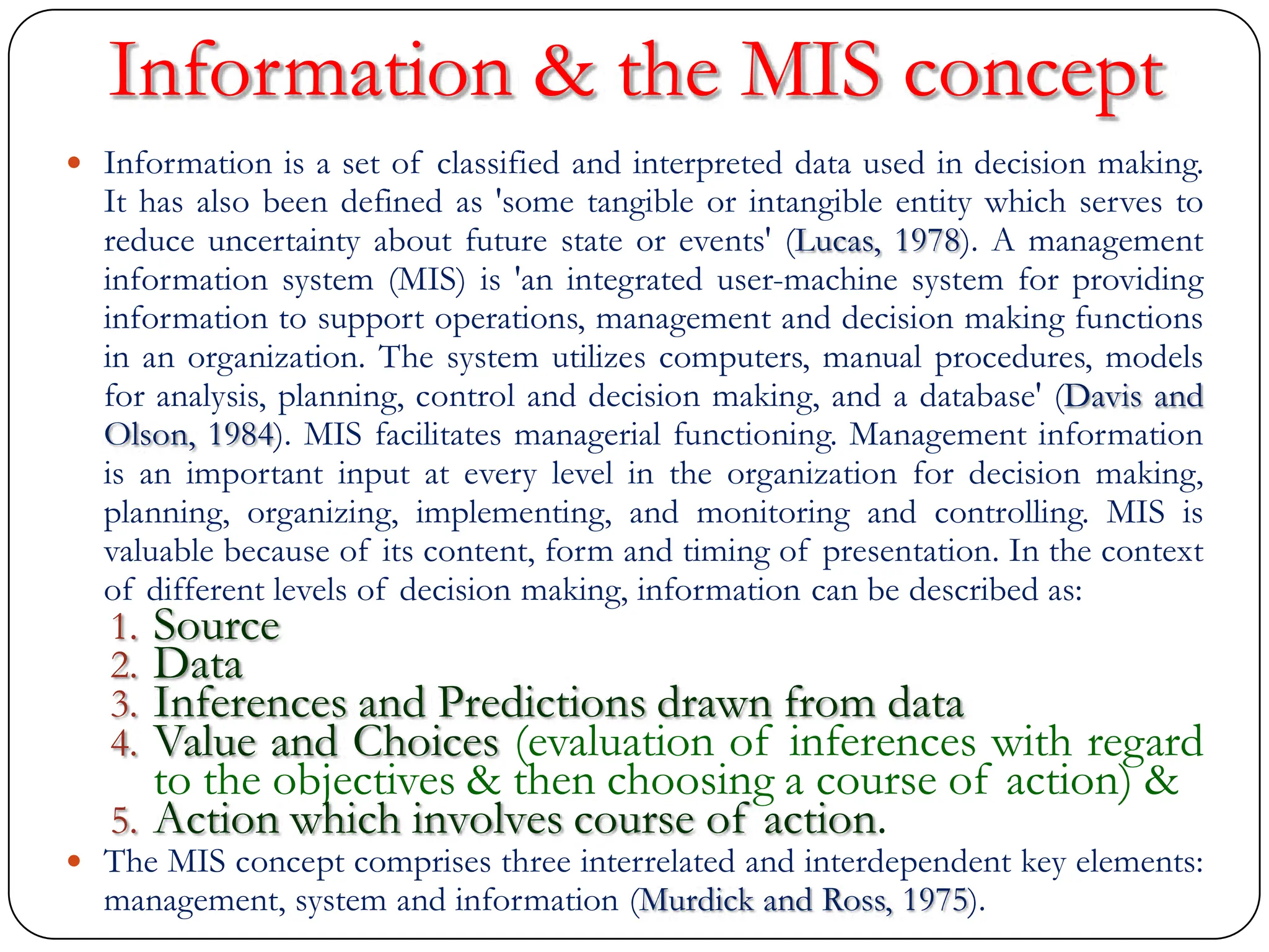Information & the MIS concept
 Information is a set of classified and interpreted data used in decision making.
It has also been defined as 'some tangible or intangible entity which serves to
reduce uncertainty about future state or events' (Lucas, 1978). A management
information system (MIS) is 'an integrated user-machine system for providing
information to support operations, management and decision making functions
in an organization. The system utilizes computers, manual procedures, models
for analysis, planning, control and decision making, and a database' (Davis and
Olson, 1984). MIS facilitates managerial functioning. Management information
is an important input at every level in the organization for decision making,
planning, organizing, implementing, and monitoring and controlling. MIS is
valuable because of its content, form and timing of presentation. In the context
of different levels of decision making, information can be described as:
1. Source
2. Data
3. Inferences and Predictions drawn from data
4. Value and Choices (evaluation of inferences with regard
to the objectives & then choosing a course of action) &
5. Action which involves course of action.
 The MIS concept comprises three interrelated and interdependent key elements:
management, system and information (Murdick and Ross, 1975).
 