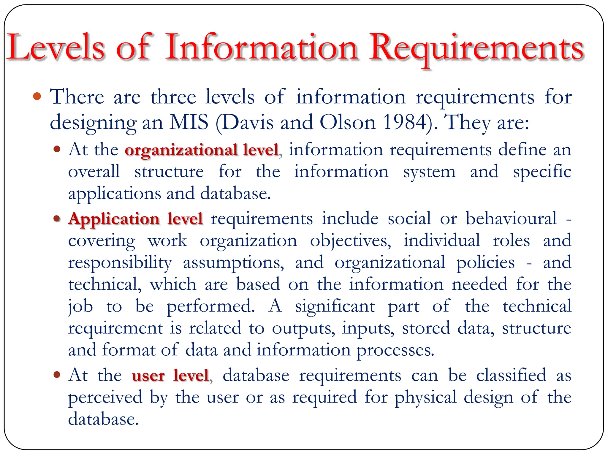 Levels of Information Requirements
 There are three levels of information requirements for
designing an MIS (Davis and Olson 1984). They are:
 At the organizational level, information requirements define an
overall structure for the information system and specific
applications and database.
 Application level requirements include social or behavioural -
covering work organization objectives, individual roles and
responsibility assumptions, and organizational policies - and
technical, which are based on the information needed for the
job to be performed. A significant part of the technical
requirement is related to outputs, inputs, stored data, structure
and format of data and information processes.
 At the user level, database requirements can be classified as
perceived by the user or as required for physical design of the
database.
 