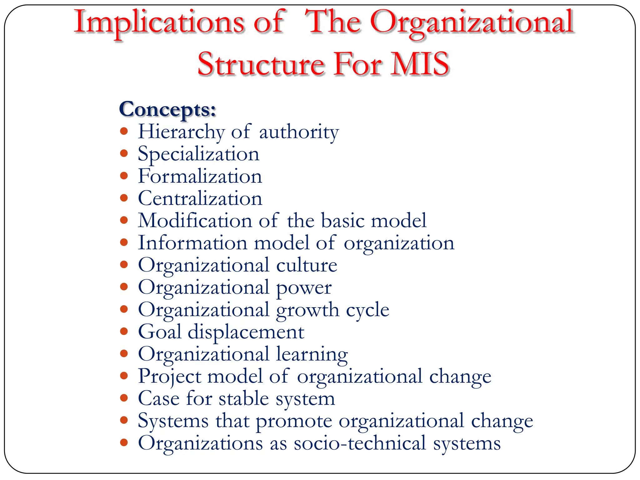 Implications of The Organizational
Structure For MIS
Concepts:
 Hierarchy of authority
 Specialization
 Formalization
 Centralization
 Modification of the basic model
 Information model of organization
 Organizational culture
 Organizational power
 Organizational growth cycle
 Goal displacement
 Organizational learning
 Project model of organizational change
 Case for stable system
 Systems that promote organizational change
 Organizations as socio-technical systems
 