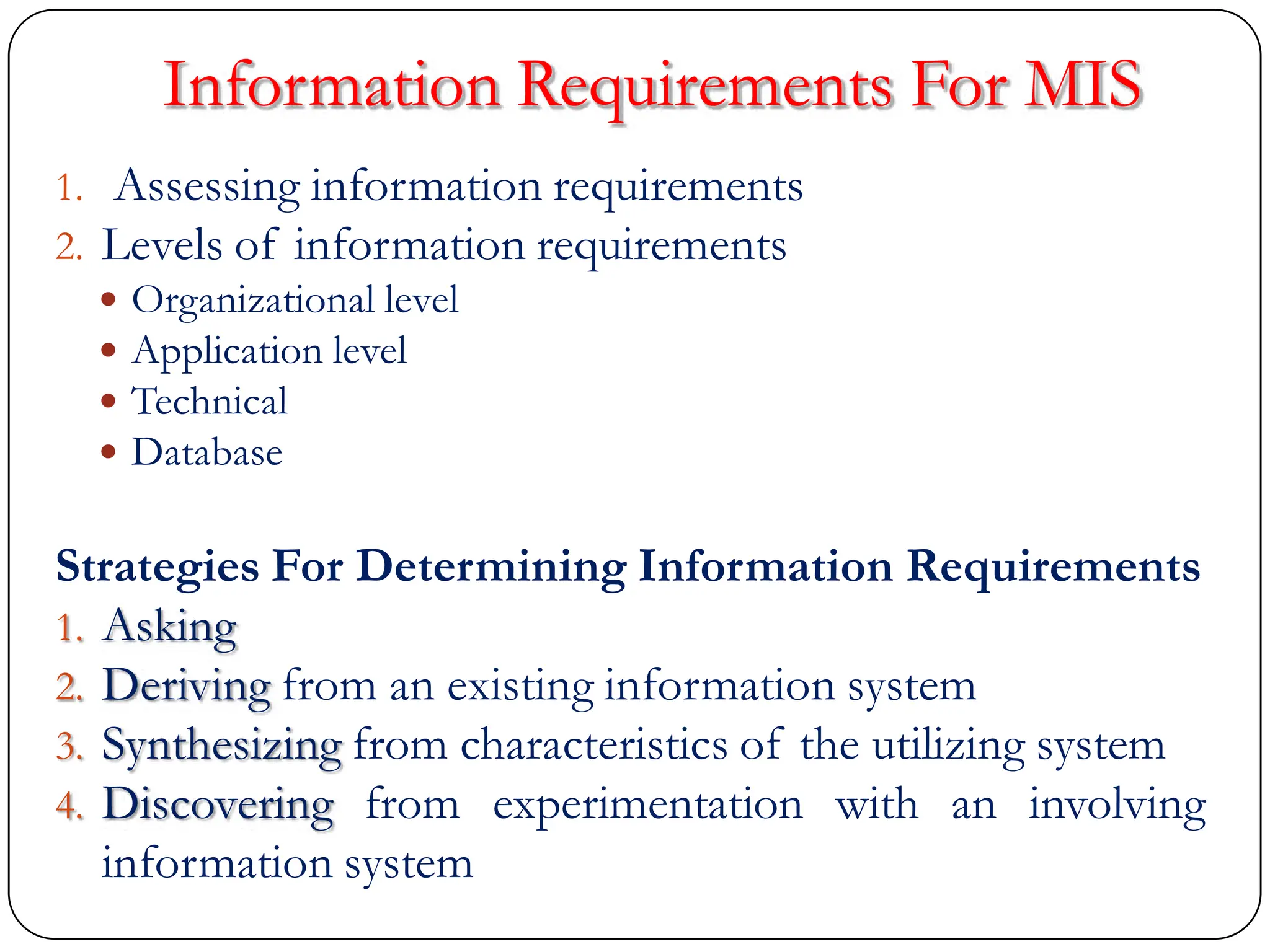 Information Requirements For MIS
1. Assessing information requirements
2. Levels of information requirements
 Organizational level
 Application level
 Technical
 Database
Strategies For Determining Information Requirements
1. Asking
2. Deriving from an existing information system
3. Synthesizing from characteristics of the utilizing system
4. Discovering from experimentation with an involving
information system
 