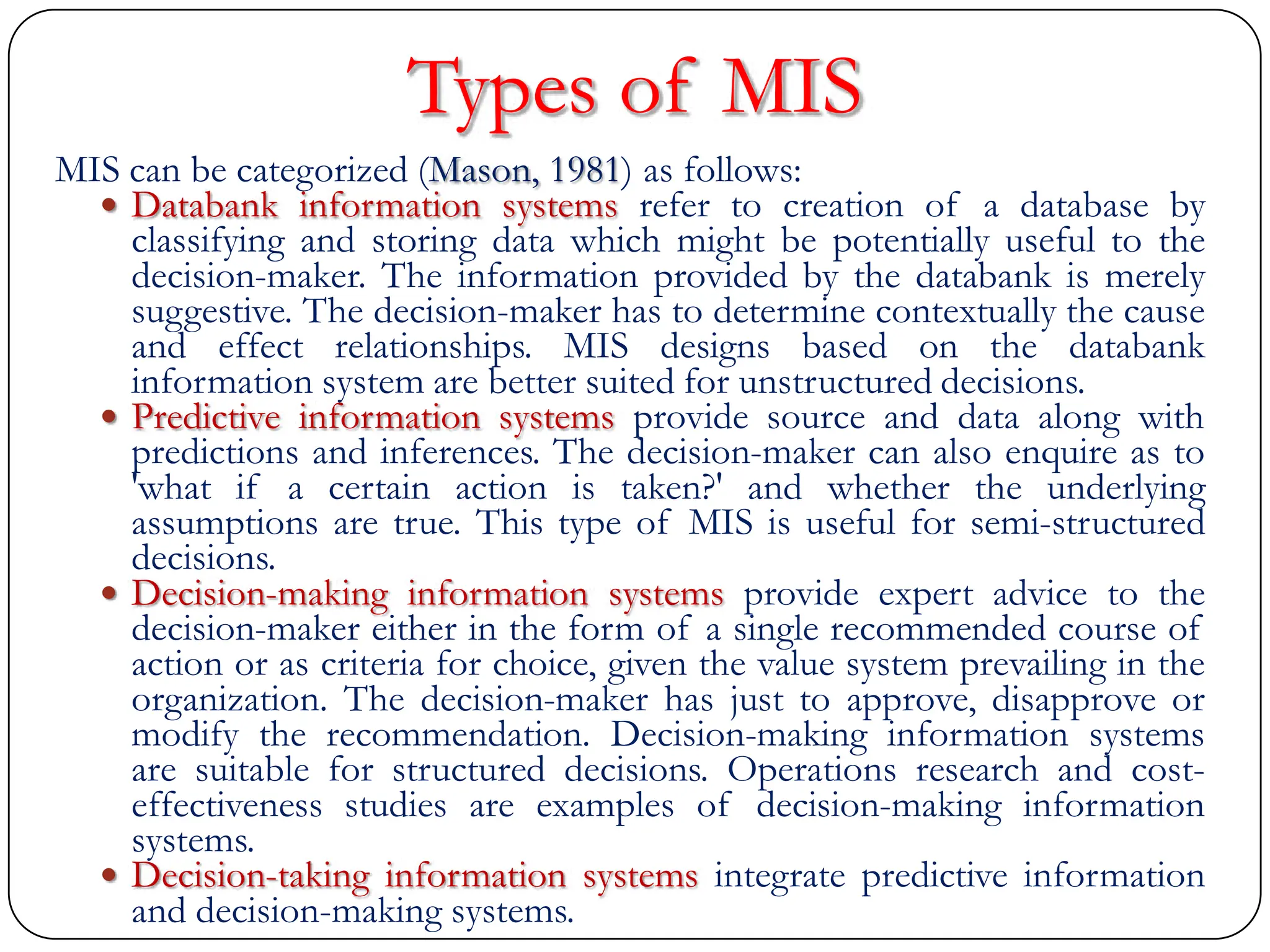 Types of MIS
MIS can be categorized (Mason, 1981) as follows:
 Databank information systems refer to creation of a database by
classifying and storing data which might be potentially useful to the
decision-maker. The information provided by the databank is merely
suggestive. The decision-maker has to determine contextually the cause
and effect relationships. MIS designs based on the databank
information system are better suited for unstructured decisions.
 Predictive information systems provide source and data along with
predictions and inferences. The decision-maker can also enquire as to
'what if a certain action is taken?' and whether the underlying
assumptions are true. This type of MIS is useful for semi-structured
decisions.
 Decision-making information systems provide expert advice to the
decision-maker either in the form of a single recommended course of
action or as criteria for choice, given the value system prevailing in the
organization. The decision-maker has just to approve, disapprove or
modify the recommendation. Decision-making information systems
are suitable for structured decisions. Operations research and cost-
effectiveness studies are examples of decision-making information
systems.
 Decision-taking information systems integrate predictive information
and decision-making systems.
 