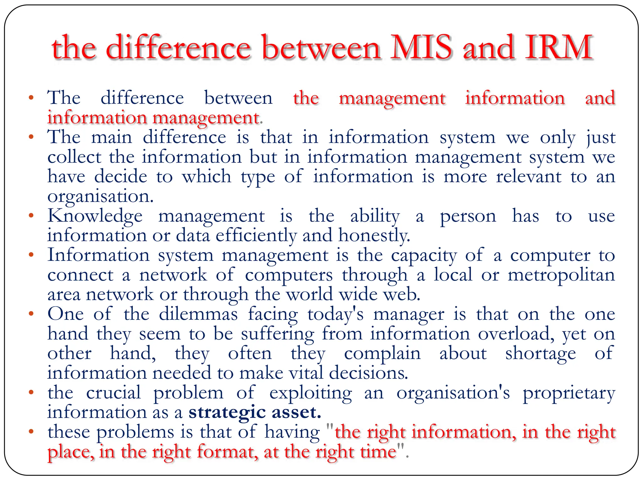 the difference between MIS and IRM
• The difference between the management information and
information management.
• The main difference is that in information system we only just
collect the information but in information management system we
have decide to which type of information is more relevant to an
organisation.
• Knowledge management is the ability a person has to use
information or data efficiently and honestly.
• Information system management is the capacity of a computer to
connect a network of computers through a local or metropolitan
area network or through the world wide web.
• One of the dilemmas facing today's manager is that on the one
hand they seem to be suffering from information overload, yet on
other hand, they often they complain about shortage of
information needed to make vital decisions.
• the crucial problem of exploiting an organisation's proprietary
information as a strategic asset.
• these problems is that of having "the right information, in the right
place, in the right format, at the right time".
 
