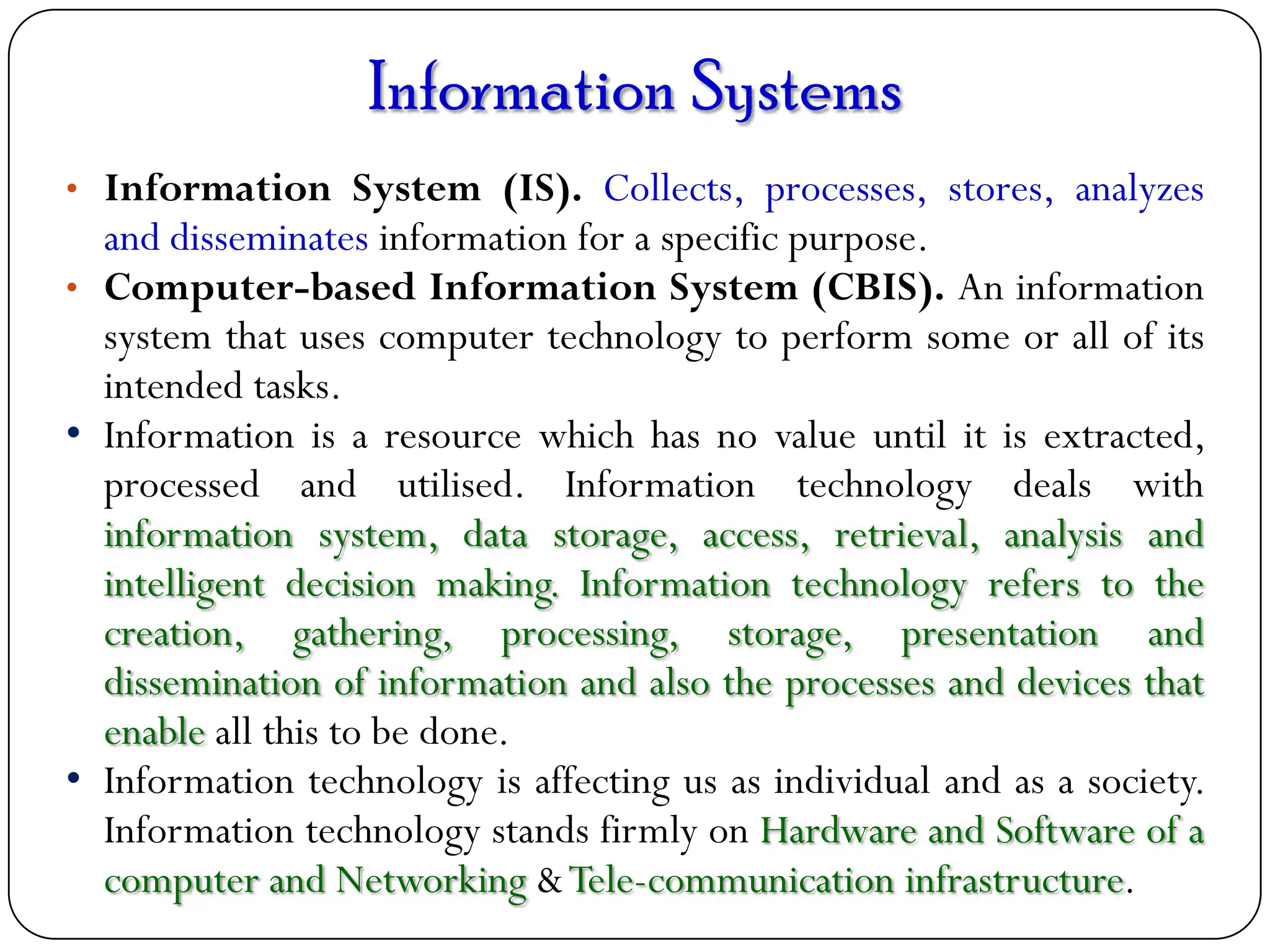 Information Systems
• Information System (IS). Collects, processes, stores, analyzes
and disseminates information for a specific purpose.
• Computer-based Information System (CBIS). An information
system that uses computer technology to perform some or all of its
intended tasks.
• Information is a resource which has no value until it is extracted,
processed and utilised. Information technology deals with
information system, data storage, access, retrieval, analysis and
intelligent decision making. Information technology refers to the
creation, gathering, processing, storage, presentation and
dissemination of information and also the processes and devices that
enable all this to be done.
• Information technology is affecting us as individual and as a society.
Information technology stands firmly on Hardware and Software of a
computer and Networking &Tele-communication infrastructure.
 