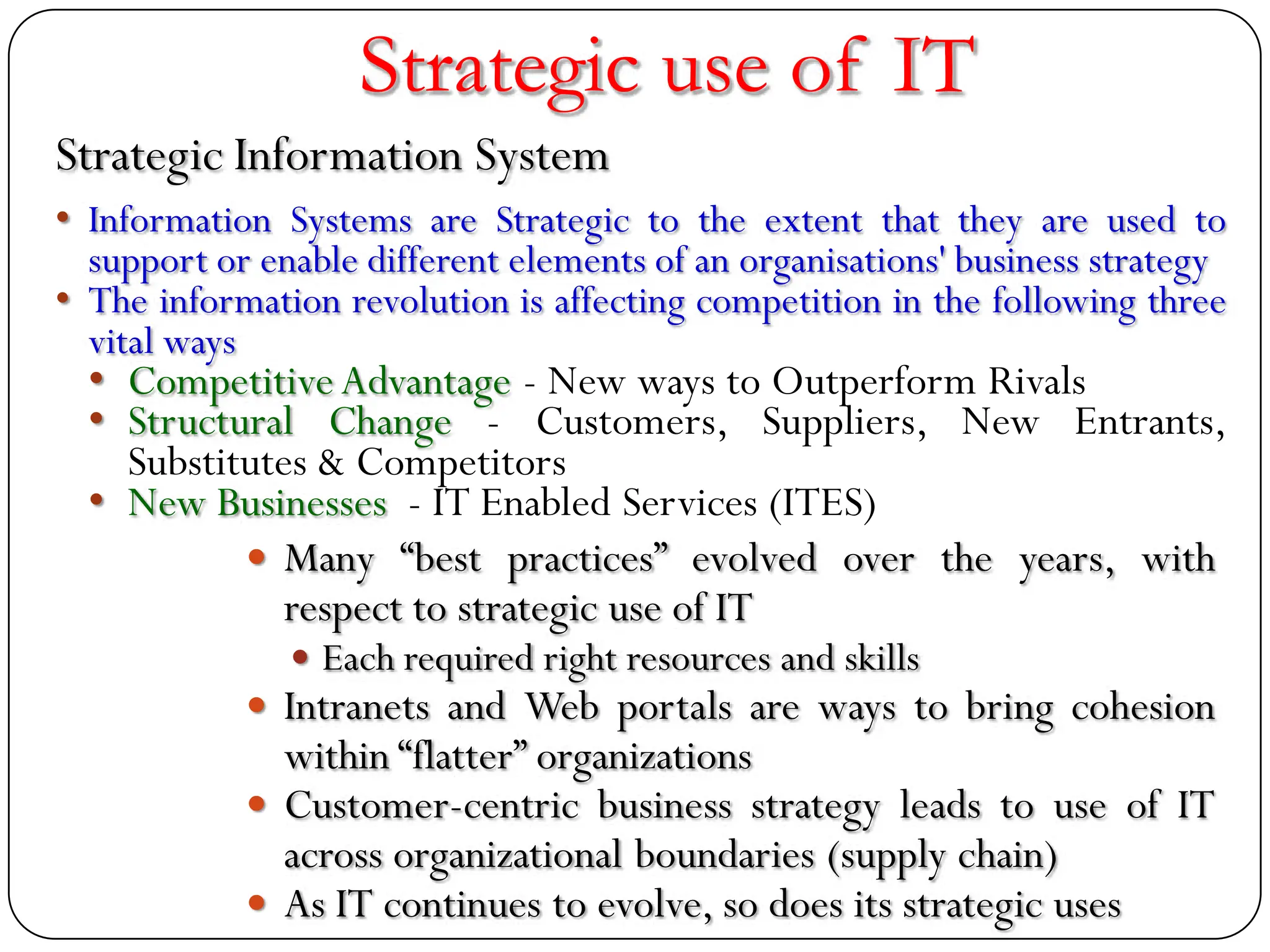 Strategic use of IT
 Many “best practices” evolved over the years, with
respect to strategic use of IT
 Each required right resources and skills
 Intranets and Web portals are ways to bring cohesion
within “flatter” organizations
 Customer-centric business strategy leads to use of IT
across organizational boundaries (supply chain)
 As IT continues to evolve, so does its strategic uses
Strategic Information System
• Information Systems are Strategic to the extent that they are used to
support or enable different elements of an organisations' business strategy
• The information revolution is affecting competition in the following three
vital ways
• CompetitiveAdvantage - New ways to Outperform Rivals
• Structural Change - Customers, Suppliers, New Entrants,
Substitutes & Competitors
• New Businesses - IT Enabled Services (ITES)
 