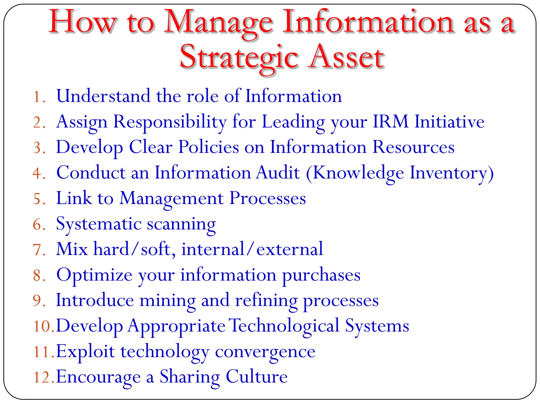 How to Manage Information as a
Strategic Asset
1. Understand the role of Information
2. Assign Responsibility for Leading your IRM Initiative
3. Develop Clear Policies on Information Resources
4. Conduct an Information Audit (Knowledge Inventory)
5. Link to Management Processes
6. Systematic scanning
7. Mix hard/soft, internal/external
8. Optimize your information purchases
9. Introduce mining and refining processes
10.DevelopAppropriateTechnological Systems
11.Exploit technology convergence
12.Encourage a Sharing Culture
 
