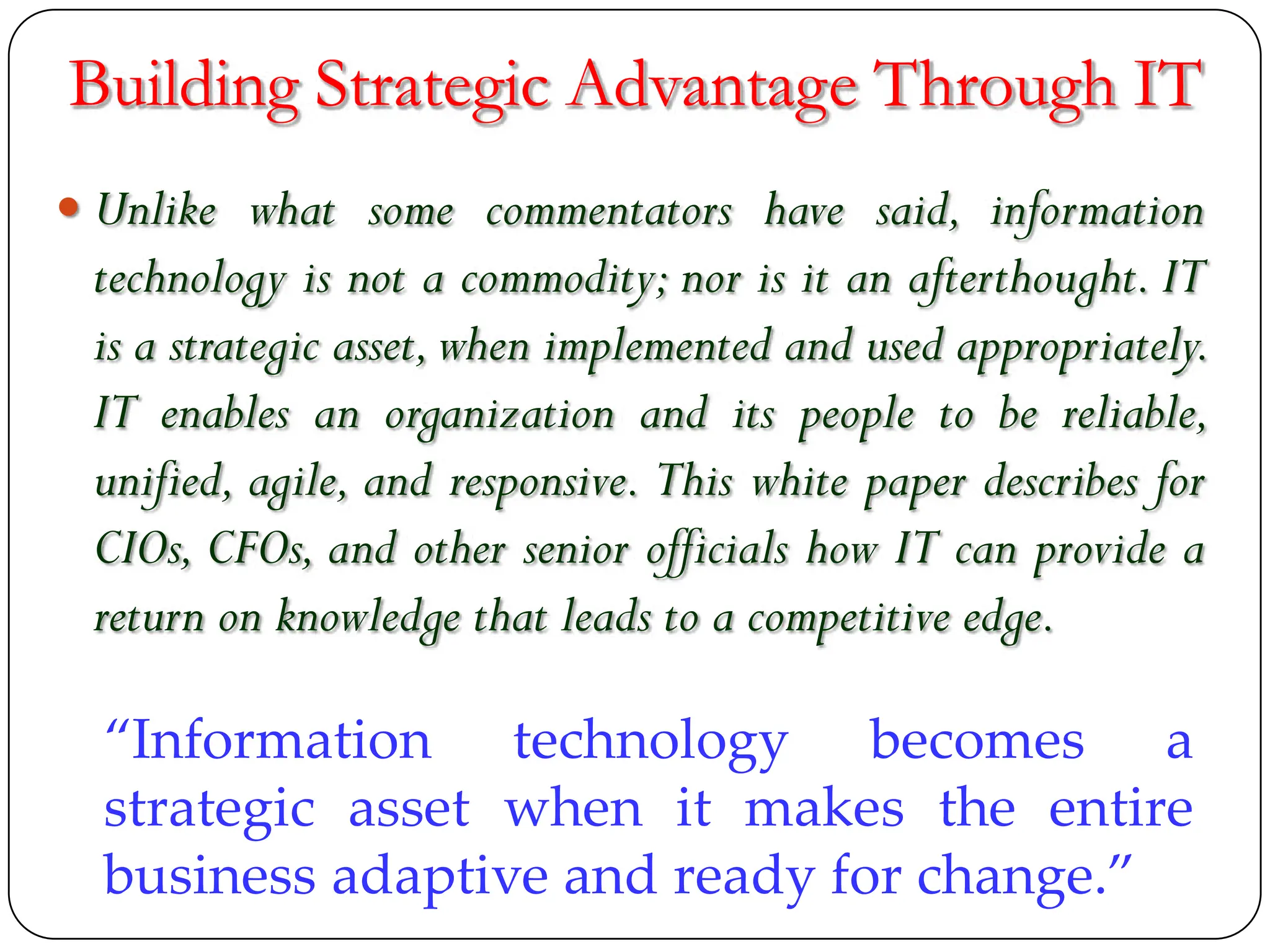 Building Strategic Advantage Through IT
 Unlike what some commentators have said, information
technology is not a commodity; nor is it an afterthought. IT
is a strategic asset,when implemented and used appropriately.
IT enables an organization and its people to be reliable,
unified, agile, and responsive. This white paper describes for
CIOs, CFOs, and other senior officials how IT can provide a
return on knowledge that leads to a competitive edge.
“Information technology becomes a
strategic asset when it makes the entire
business adaptive and ready for change.”
 