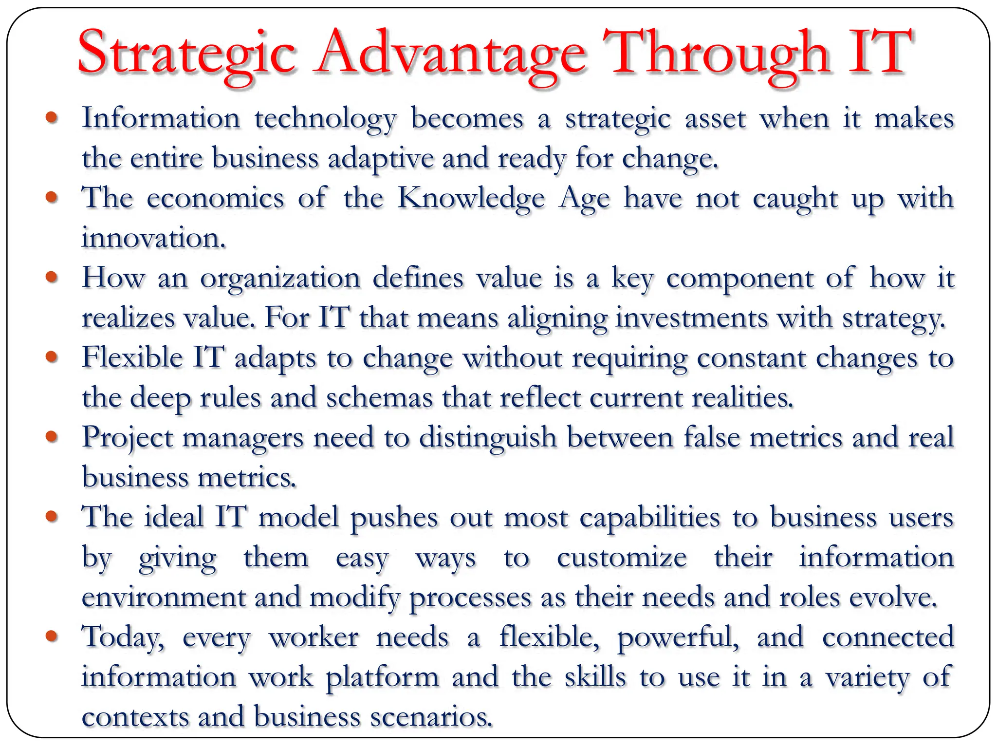Strategic Advantage Through IT
 Information technology becomes a strategic asset when it makes
the entire business adaptive and ready for change.
 The economics of the Knowledge Age have not caught up with
innovation.
 How an organization defines value is a key component of how it
realizes value. For IT that means aligning investments with strategy.
 Flexible IT adapts to change without requiring constant changes to
the deep rules and schemas that reflect current realities.
 Project managers need to distinguish between false metrics and real
business metrics.
 The ideal IT model pushes out most capabilities to business users
by giving them easy ways to customize their information
environment and modify processes as their needs and roles evolve.
 Today, every worker needs a flexible, powerful, and connected
information work platform and the skills to use it in a variety of
contexts and business scenarios.
 