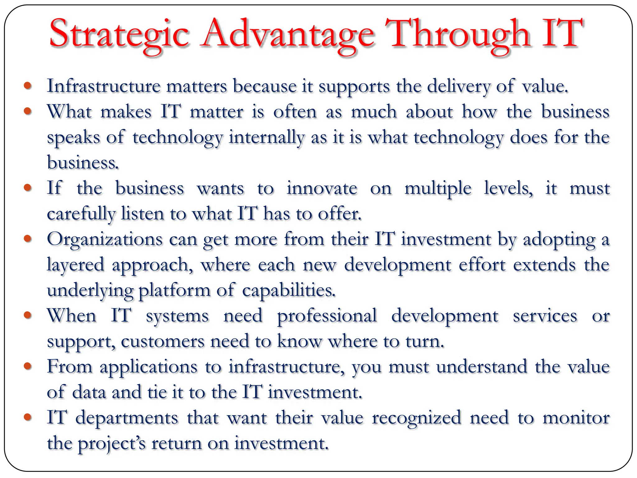 Strategic Advantage Through IT
 Infrastructure matters because it supports the delivery of value.
 What makes IT matter is often as much about how the business
speaks of technology internally as it is what technology does for the
business.
 If the business wants to innovate on multiple levels, it must
carefully listen to what IT has to offer.
 Organizations can get more from their IT investment by adopting a
layered approach, where each new development effort extends the
underlying platform of capabilities.
 When IT systems need professional development services or
support, customers need to know where to turn.
 From applications to infrastructure, you must understand the value
of data and tie it to the IT investment.
 IT departments that want their value recognized need to monitor
the project‟s return on investment.
 