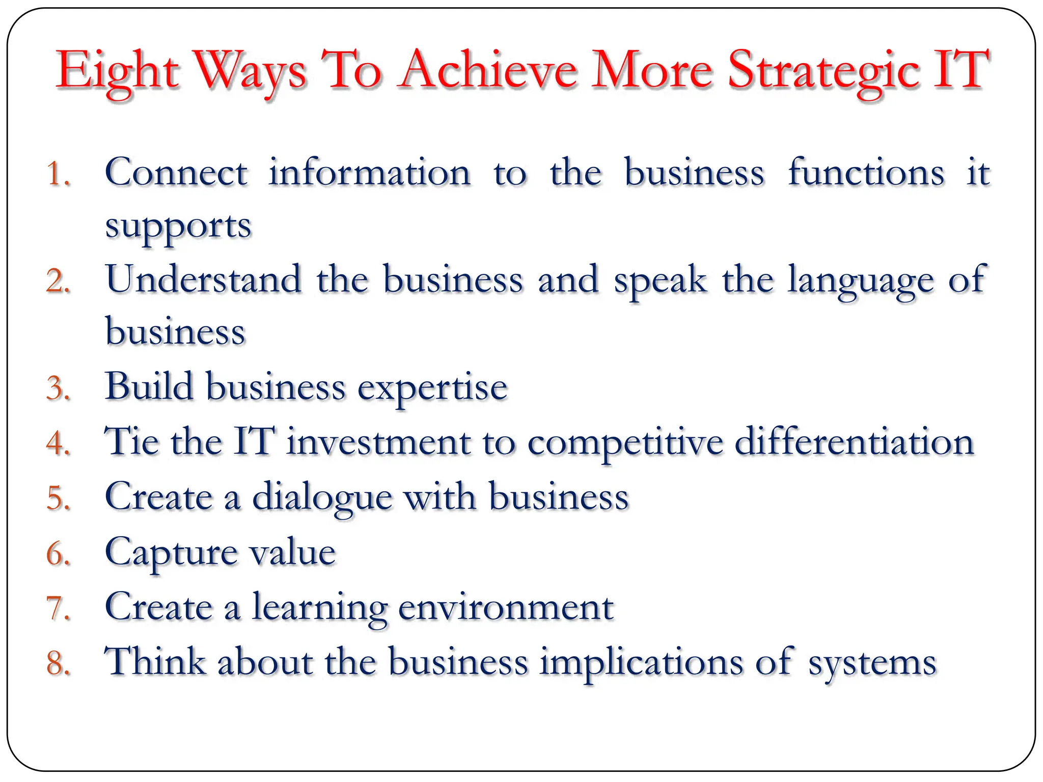 Eight Ways To Achieve More Strategic IT
1. Connect information to the business functions it
supports
2. Understand the business and speak the language of
business
3. Build business expertise
4. Tie the IT investment to competitive differentiation
5. Create a dialogue with business
6. Capture value
7. Create a learning environment
8. Think about the business implications of systems
 