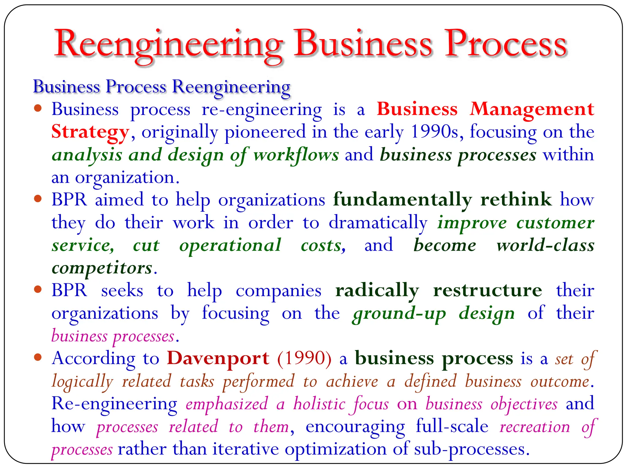 Reengineering Business Process
Business Process Reengineering
 Business process re-engineering is a Business Management
Strategy, originally pioneered in the early 1990s, focusing on the
analysis and design of workflows and business processes within
an organization.
 BPR aimed to help organizations fundamentally rethink how
they do their work in order to dramatically improve customer
service, cut operational costs, and become world-class
competitors.
 BPR seeks to help companies radically restructure their
organizations by focusing on the ground-up design of their
business processes.
 According to Davenport (1990) a business process is a set of
logically related tasks performed to achieve a defined business outcome.
Re-engineering emphasized a holistic focus on business objectives and
how processes related to them, encouraging full-scale recreation of
processes rather than iterative optimization of sub-processes.
 