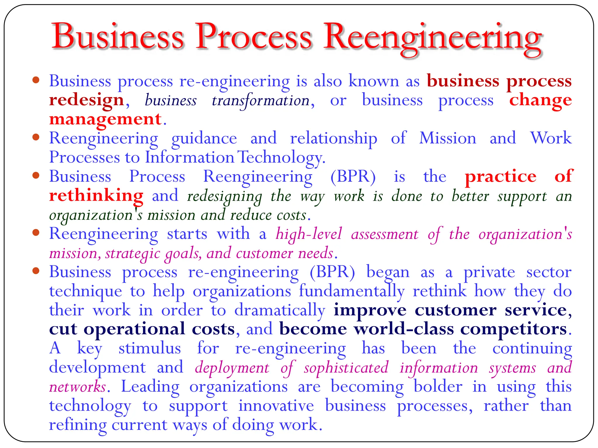 Business Process Reengineering
 Business process re-engineering is also known as business process
redesign, business transformation, or business process change
management.
 Reengineering guidance and relationship of Mission and Work
Processes to InformationTechnology.
 Business Process Reengineering (BPR) is the practice of
rethinking and redesigning the way work is done to better support an
organization's mission and reduce costs.
 Reengineering starts with a high-level assessment of the organization's
mission,strategic goals,and customer needs.
 Business process re-engineering (BPR) began as a private sector
technique to help organizations fundamentally rethink how they do
their work in order to dramatically improve customer service,
cut operational costs, and become world-class competitors.
A key stimulus for re-engineering has been the continuing
development and deployment of sophisticated information systems and
networks. Leading organizations are becoming bolder in using this
technology to support innovative business processes, rather than
refining current ways of doing work.
 