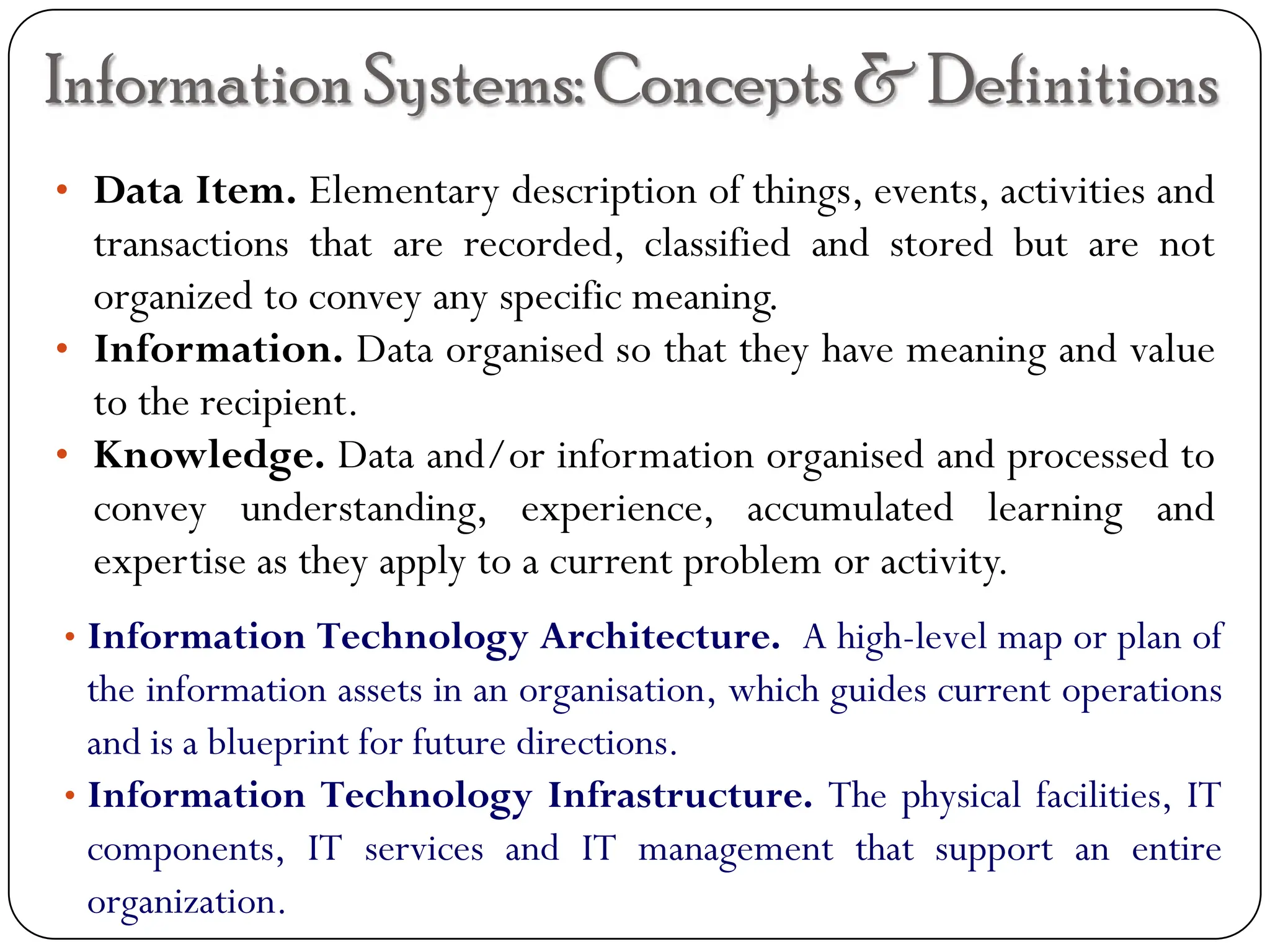 InformationSystems:Concepts & Definitions
• Data Item. Elementary description of things, events, activities and
transactions that are recorded, classified and stored but are not
organized to convey any specific meaning.
• Information. Data organised so that they have meaning and value
to the recipient.
• Knowledge. Data and/or information organised and processed to
convey understanding, experience, accumulated learning and
expertise as they apply to a current problem or activity.
• Information Technology Architecture. A high-level map or plan of
the information assets in an organisation, which guides current operations
and is a blueprint for future directions.
• Information Technology Infrastructure. The physical facilities, IT
components, IT services and IT management that support an entire
organization.
 