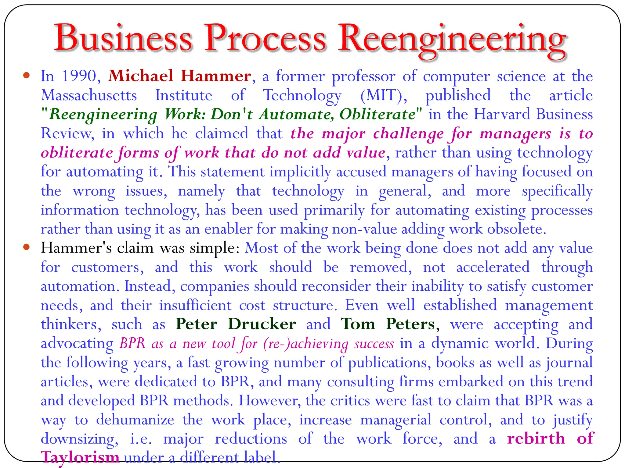  In 1990, Michael Hammer, a former professor of computer science at the
Massachusetts Institute of Technology (MIT), published the article
"Reengineering Work: Don't Automate, Obliterate" in the Harvard Business
Review, in which he claimed that the major challenge for managers is to
obliterate forms of work that do not add value, rather than using technology
for automating it. This statement implicitly accused managers of having focused on
the wrong issues, namely that technology in general, and more specifically
information technology, has been used primarily for automating existing processes
rather than using it as an enabler for making non-value adding work obsolete.
 Hammer's claim was simple: Most of the work being done does not add any value
for customers, and this work should be removed, not accelerated through
automation. Instead, companies should reconsider their inability to satisfy customer
needs, and their insufficient cost structure. Even well established management
thinkers, such as Peter Drucker and Tom Peters, were accepting and
advocating BPR as a new tool for (re-)achieving success in a dynamic world. During
the following years, a fast growing number of publications, books as well as journal
articles, were dedicated to BPR, and many consulting firms embarked on this trend
and developed BPR methods. However, the critics were fast to claim that BPR was a
way to dehumanize the work place, increase managerial control, and to justify
downsizing, i.e. major reductions of the work force, and a rebirth of
Taylorism under a different label.
Business Process Reengineering
 