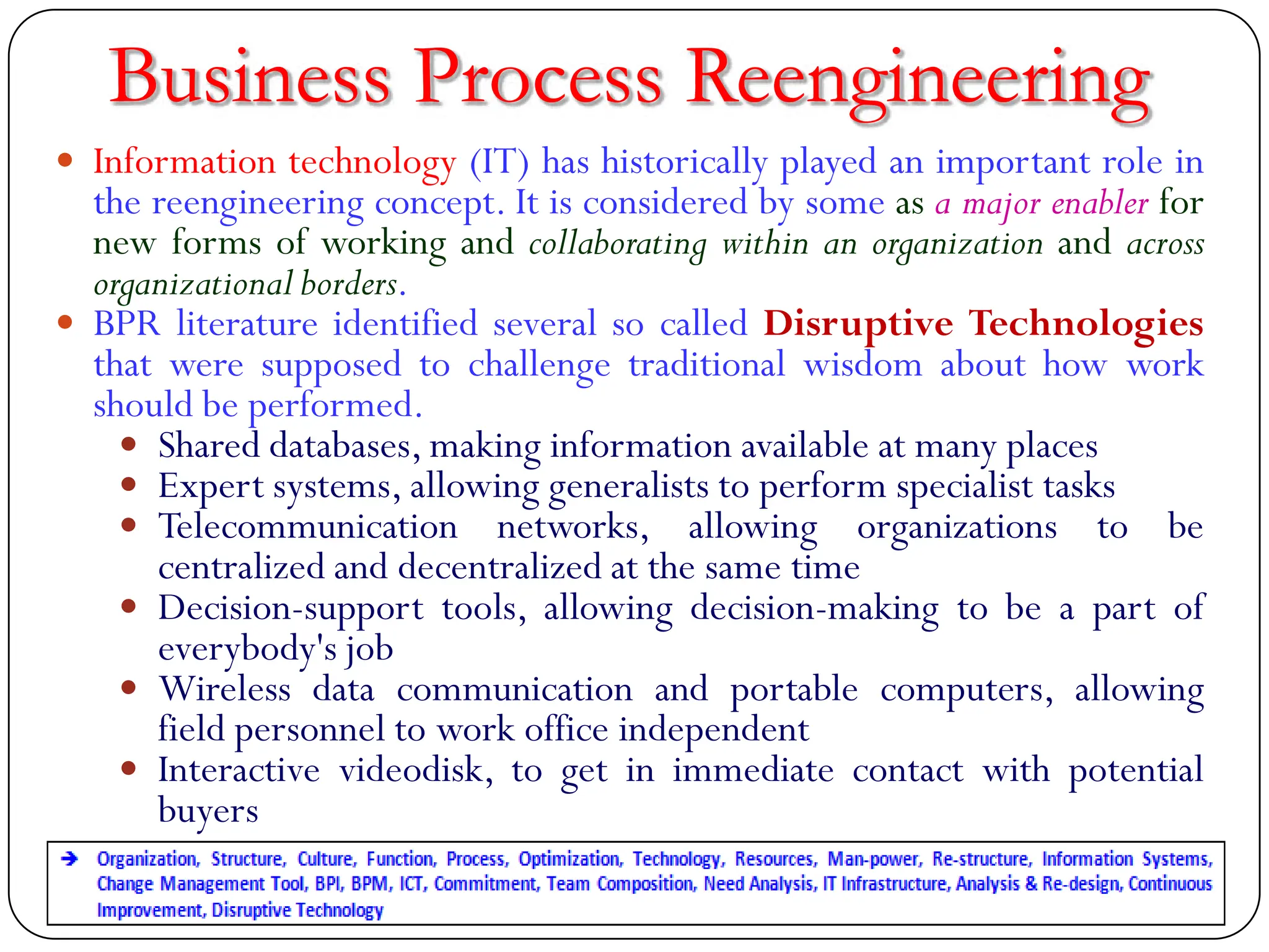  Information technology (IT) has historically played an important role in
the reengineering concept. It is considered by some as a major enabler for
new forms of working and collaborating within an organization and across
organizational borders.
 BPR literature identified several so called Disruptive Technologies
that were supposed to challenge traditional wisdom about how work
should be performed.
 Shared databases, making information available at many places
 Expert systems, allowing generalists to perform specialist tasks
 Telecommunication networks, allowing organizations to be
centralized and decentralized at the same time
 Decision-support tools, allowing decision-making to be a part of
everybody's job
 Wireless data communication and portable computers, allowing
field personnel to work office independent
 Interactive videodisk, to get in immediate contact with potential
buyers
Business Process Reengineering
 