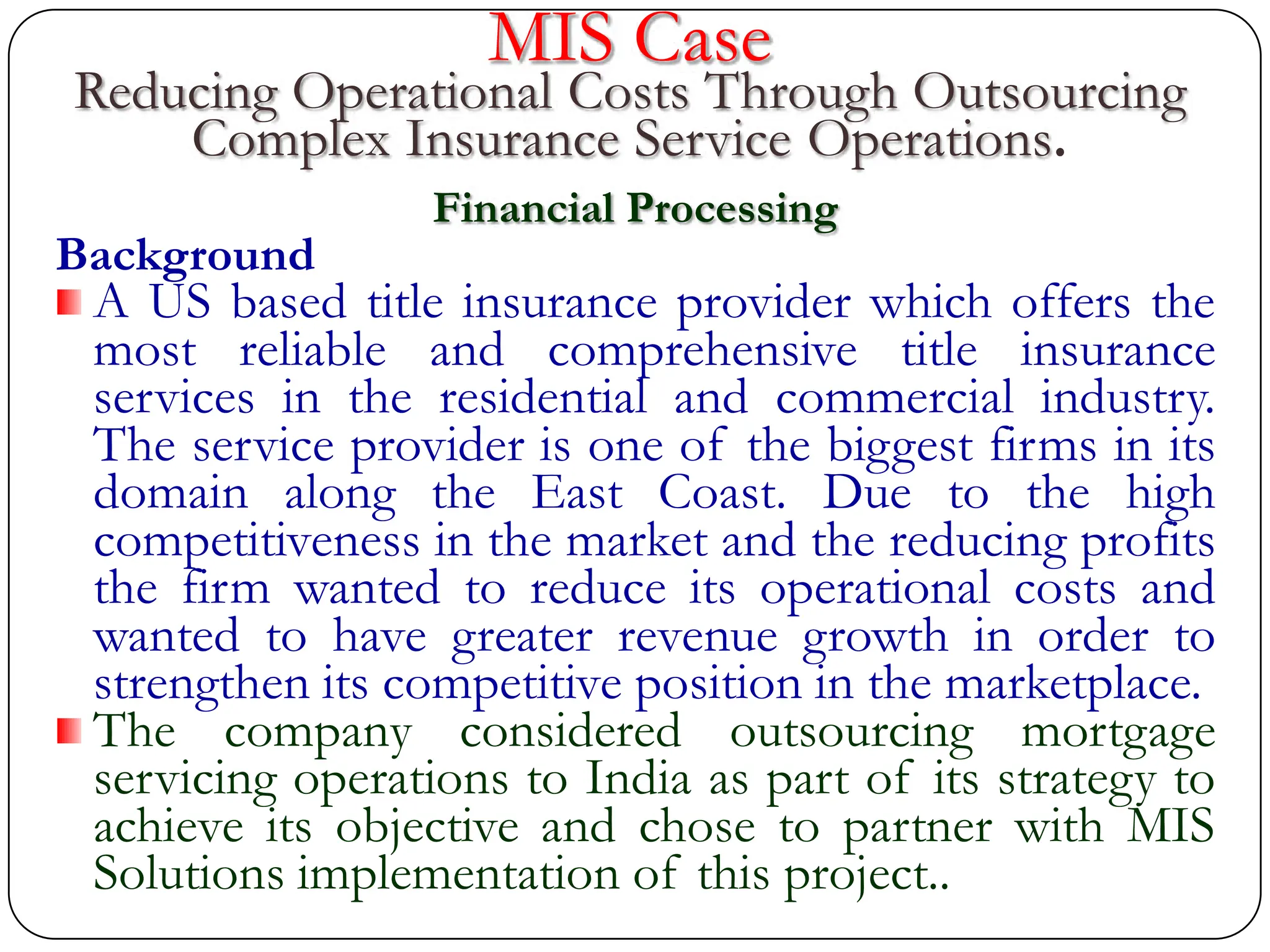 MIS Case
Reducing Operational Costs Through Outsourcing
Complex Insurance Service Operations.
Financial Processing
Background
A US based title insurance provider which offers the
most reliable and comprehensive title insurance
services in the residential and commercial industry.
The service provider is one of the biggest firms in its
domain along the East Coast. Due to the high
competitiveness in the market and the reducing profits
the firm wanted to reduce its operational costs and
wanted to have greater revenue growth in order to
strengthen its competitive position in the marketplace.
The company considered outsourcing mortgage
servicing operations to India as part of its strategy to
achieve its objective and chose to partner with MIS
Solutions implementation of this project..
 