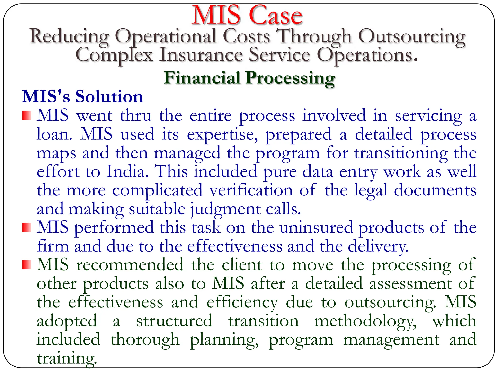 MIS Case
Reducing Operational Costs Through Outsourcing
Complex Insurance Service Operations.
Financial Processing
MIS's Solution
MIS went thru the entire process involved in servicing a
loan. MIS used its expertise, prepared a detailed process
maps and then managed the program for transitioning the
effort to India. This included pure data entry work as well
the more complicated verification of the legal documents
and making suitable judgment calls.
MIS performed this task on the uninsured products of the
firm and due to the effectiveness and the delivery.
MIS recommended the client to move the processing of
other products also to MIS after a detailed assessment of
the effectiveness and efficiency due to outsourcing. MIS
adopted a structured transition methodology, which
included thorough planning, program management and
training.
 