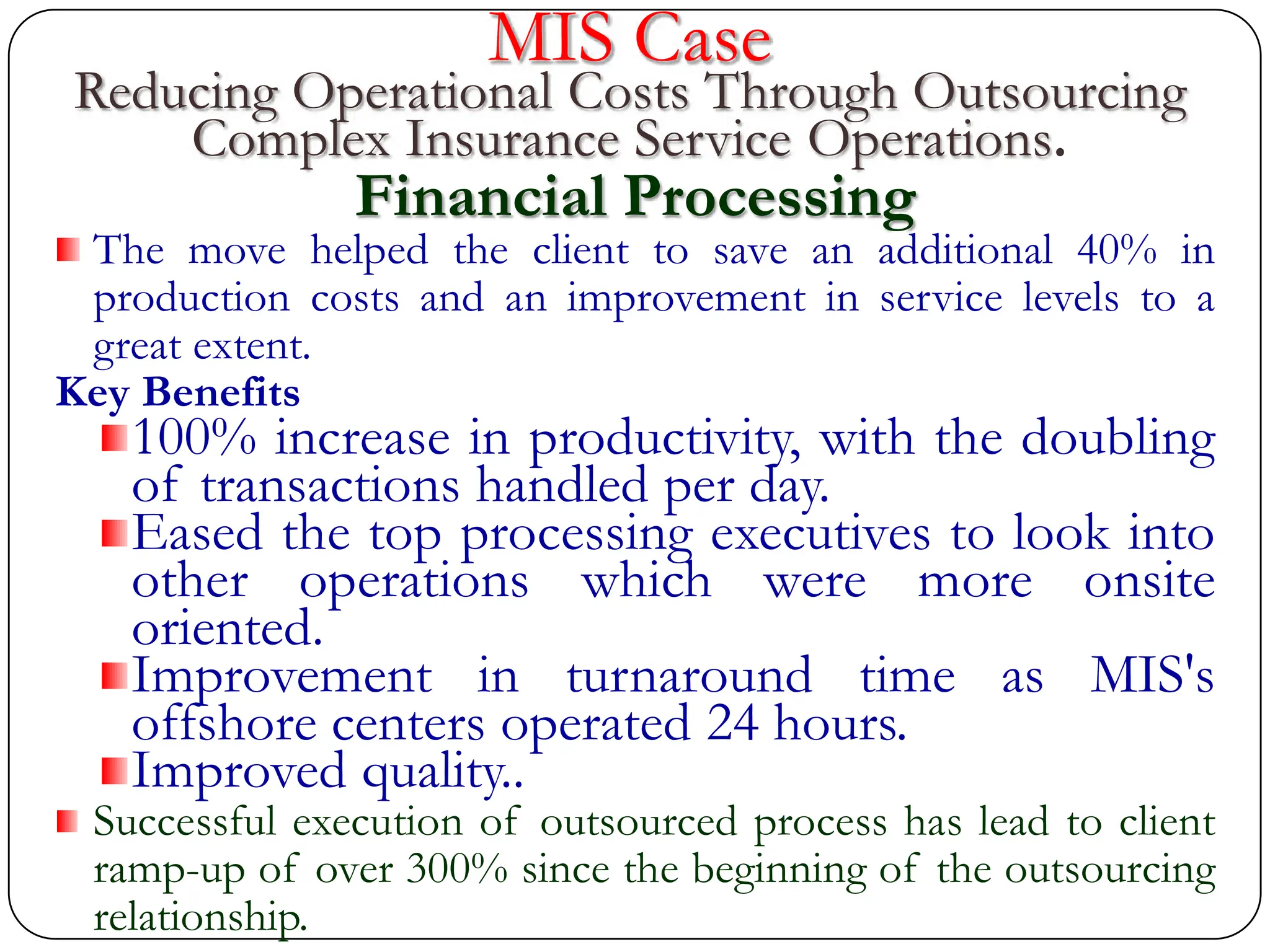MIS Case
Reducing Operational Costs Through Outsourcing
Complex Insurance Service Operations.
Financial Processing
The move helped the client to save an additional 40% in
production costs and an improvement in service levels to a
great extent.
Key Benefits
100% increase in productivity, with the doubling
of transactions handled per day.
Eased the top processing executives to look into
other operations which were more onsite
oriented.
Improvement in turnaround time as MIS's
offshore centers operated 24 hours.
Improved quality..
Successful execution of outsourced process has lead to client
ramp-up of over 300% since the beginning of the outsourcing
relationship.
 