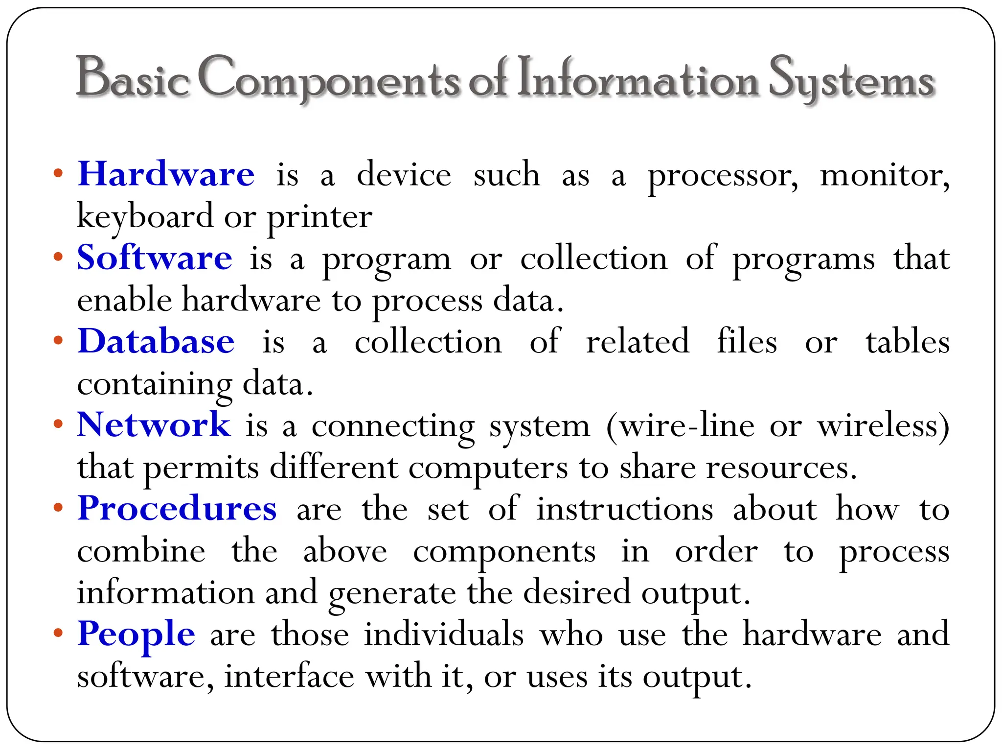 BasicComponentsof InformationSystems
• Hardware is a device such as a processor, monitor,
keyboard or printer
• Software is a program or collection of programs that
enable hardware to process data.
• Database is a collection of related files or tables
containing data.
• Network is a connecting system (wire-line or wireless)
that permits different computers to share resources.
• Procedures are the set of instructions about how to
combine the above components in order to process
information and generate the desired output.
• People are those individuals who use the hardware and
software, interface with it, or uses its output.
 