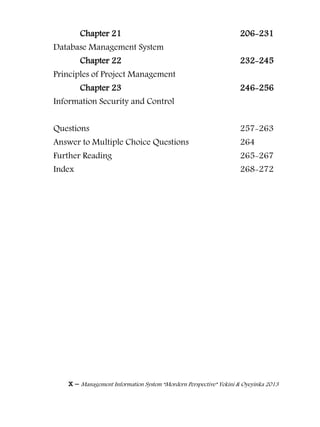 x – Management Information System “Mordern Perspective” Yekini & Oyeyinka 2013
Chapter 21 206-231
Database Management System
Chapter 22 232-245
Principles of Project Management
Chapter 23 246-256
Information Security and Control
Questions 257-263
Answer to Multiple Choice Questions 264
Further Reading 265-267
Index 268-272
 