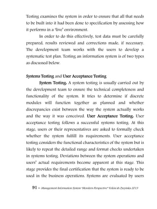 91 – Management Information System “Mordern Perspective” Yekini & Oyeyinka 2013
Testing examines the system in order to ensure that all that needs
to be built into it had been done to specification by assessing how
it performs in a ―live‖ environment.
In order to do this effectively, test data must be carefully
prepared, results reviewed and corrections made, if necessary.
The development team works with the users to develop a
systematic test plan. Testing an information system is of two types
as discussed below.
Systems Testing and User Acceptance Testing
System Testing: A system testing is usually carried out by
the development team to ensure the technical completeness and
functionality of the system. It tries to determine if discrete
modules will function together as planned and whether
discrepancies exist between the way the system actually works
and the way it was conceived. User Acceptance Testing: User
acceptance testing follows a successful systems testing. At this
stage, users or their representatives are asked to formally check
whether the system fulfill its requirements. User acceptance
testing considers the functional characteristics of the system but is
likely to repeat the detailed range and format checks undertaken
in systems testing. Deviations between the system operations and
users‖ actual requirements become apparent at this stage. This
stage provides the final certification that the system is ready to be
used in the business operations. Systems are evaluated by users
 