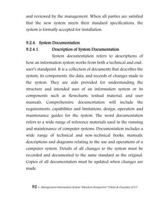 92 – Management Information System “Mordern Perspective” Yekini & Oyeyinka 2013
and reviewed by the management. When all parties are satisfied
that the new system meets their standard specifications, the
system is formally accepted for installation.
9.2.4. System Documentation
9.2.4.1. Description of System Documentation
System documentation refers to descriptions of
how an information system works from both a technical and end-
user‖s standpoint. It is a collection of documents that describes the
system, its components, the data, and records of changes made to
the system. They are aids provided for understanding the
structure and intended uses of an information system or its
components such as flowcharts, textual material, and user
manuals. Comprehensive documentation will include the
requirements, capabilities and limitations, design, operation and
maintenance guides for the system. The word documentation
refers to a wide range of reference materials used in the running
and maintenance of computer systems. Documentation includes a
wide range of technical and non-technical books, manuals,
descriptions and diagrams relating to the use and operations of a
computer system. Details of all changes to the system must be
recorded and documented to the same standard as the original.
Copies of all documentation must be updated when changes are
made.
 