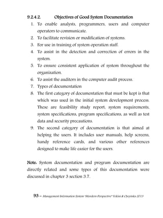 93 – Management Information System “Mordern Perspective” Yekini & Oyeyinka 2013
9.2.4.2. Objectives of Good System Documentation
1. To enable analysts, programmers, users and computer
operators to communicate.
2. To facilitate revision or modification of systems.
3. For use in training of system operation staff.
4. To assist in the detection and correction of errors in the
system.
5. To ensure consistent application of system throughout the
organization.
6. To assist the auditors in the computer audit process.
7. Types of documentation
8. The first category of documentation that must be kept is that
which was used in the initial system development process.
These are feasibility study report, system requirements,
system specifications, program specifications, as well as test
data and security precautions.
9. The second category of documentation is that aimed at
helping the users. It includes user manuals, help screens,
handy reference cards, and various other references
designed to make life easier for the users.
Note: System documentation and program documentation are
directly related and some types of this documentation were
discussed in chapter 3 section 3.7.
 