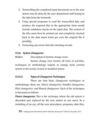 95 – Management Information System “Mordern Perspective” Yekini & Oyeyinka 2013
3. Transcribing the completed input documents on to the new
system may be done by the user department staff keying in
the data from the terminals.
4. Using special programs to read the transcribed data and
produce the required files in the appropriate form would
include validation checks on the input data. The content of
the files must then be printed out and completely checked
back to the data input forms (or even the original file if
possible).
5. Correcting any errors that this checking reveals.
9.2.6. System Changeover
9.2.6.1. Description of System change overs
System change over involve all form of activities,
techniques or methodology require to change from current
system to the newly created or modified system.
9.2.6.2. Types of Changeover Techniques
There are four basic changeover techniques or
methodology, these are: Direct changeover, Parallel changeover,
Pilot changeover, and Phased changeover. Each of the techniques
is discussed as follows.
Direct changeover: This is the technique where the old system is
discarded and replaced by the new system in one move. In a
twinkling of an eye, all the new procedures, programs, data files,
 
