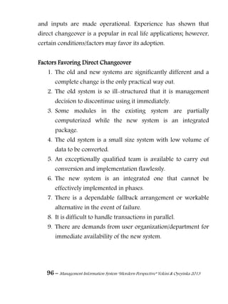 96 – Management Information System “Mordern Perspective” Yekini & Oyeyinka 2013
and inputs are made operational. Experience has shown that
direct changeover is a popular in real life applications; however,
certain conditions/factors may favor its adoption.
Factors Favoring Direct Changeover
1. The old and new systems are significantly different and a
complete change is the only practical way out.
2. The old system is so ill-structured that it is management
decision to discontinue using it immediately.
3. Some modules in the existing system are partially
computerized while the new system is an integrated
package.
4. The old system is a small size system with low volume of
data to be converted.
5. An exceptionally qualified team is available to carry out
conversion and implementation flawlessly.
6. The new system is an integrated one that cannot be
effectively implemented in phases.
7. There is a dependable fallback arrangement or workable
alternative in the event of failure.
8. It is difficult to handle transactions in parallel.
9. There are demands from user organization/department for
immediate availability of the new system.
 