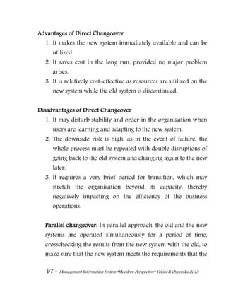 97 – Management Information System “Mordern Perspective” Yekini & Oyeyinka 2013
Advantages of Direct Changeover
1. It makes the new system immediately available and can be
utilized.
2. It saves cost in the long run, provided no major problem
arises.
3. It is relatively cost-effective as resources are utilized on the
new system while the old system is discontinued.
Disadvantages of Direct Changeover
1. It may disturb stability and order in the organization when
users are learning and adapting to the new system.
2. The downside risk is high, as in the event of failure, the
whole process must be repeated with double disruptions of
going back to the old system and changing again to the new
later.
3. It requires a very brief period for transition, which may
stretch the organization beyond its capacity, thereby
negatively impacting on the efficiency of the business
operations.
Parallel changeover: In parallel approach, the old and the new
systems are operated simultaneously for a period of time,
crosschecking the results from the new system with the old, to
make sure that the new system meets the requirements that the
 